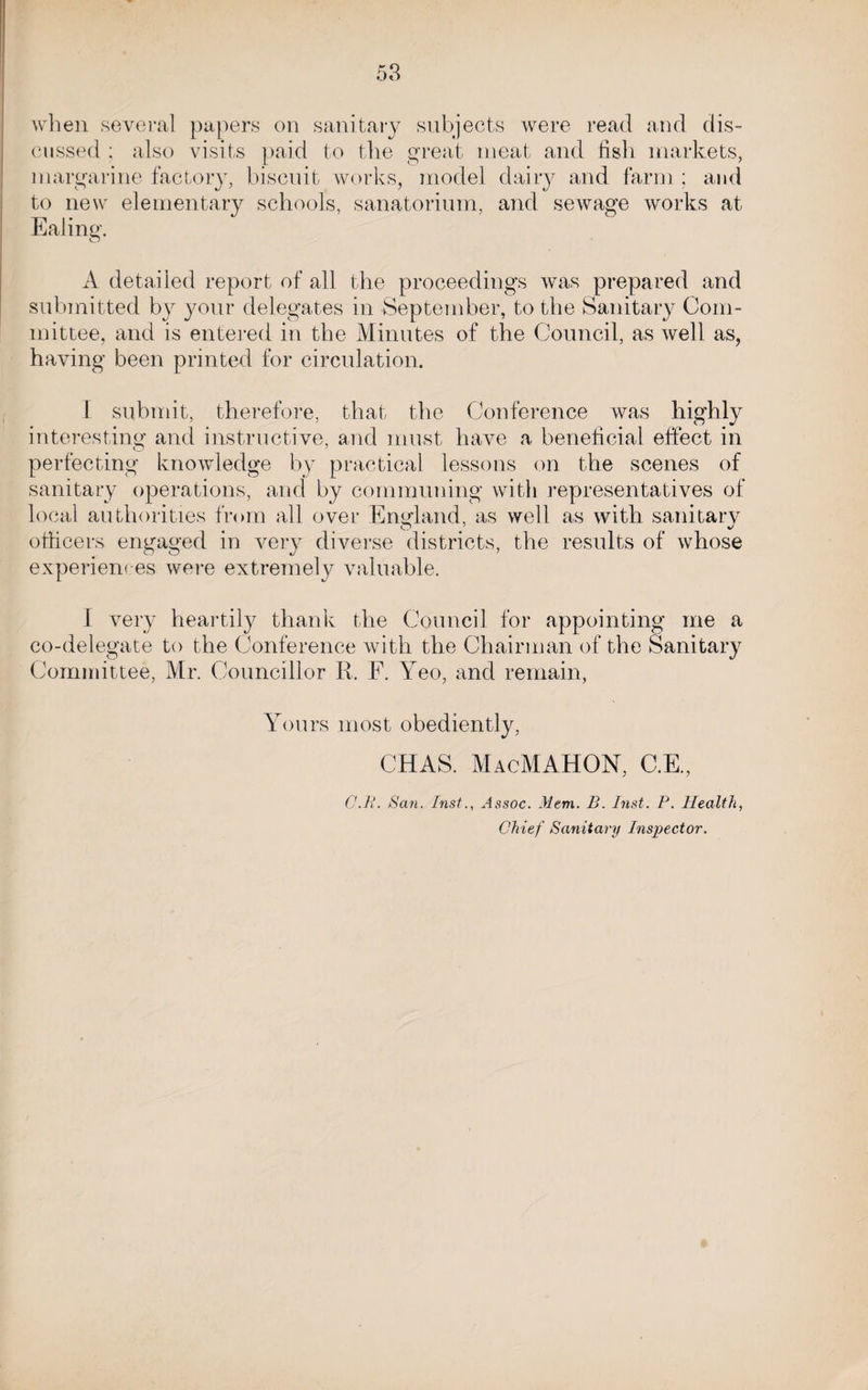 when several papers on sanitary subjects were read and dis¬ cussed ; also visits paid to the great meat and fish markets, margarine factory, biscuit works, model dairy and farm ; and to new elementary schools, sanatorium, and sewage works at Ealing. A detailed report of all the proceedings was prepared and submitted by your delegates in September, to the Sanitary Com¬ mittee, and is entered in the Minutes of the Council, as well as, having been printed for circulation. I submit, therefore, that the Conference was highly interesting and instructive, and must have a beneficial effect in perfecting knowledge by practical lessons on the scenes of sanitary operations, and by communing with representatives of local authorities from all over England, as well as with sanitary officers engaged in very diverse districts, the results of whose experiences were extremely valuable. I very heartily thank the Council for appointing me a co-delegate to the Conference with the Chairman of the Sanitary Committee, Mr. Councillor R. F. Yeo, and remain, Yours most obediently, CHAS. MacMAHON, C.E., CM. San. Inst., Assoc. Mem. B. Inst. P. Health, Chief Sanitary Inspector.