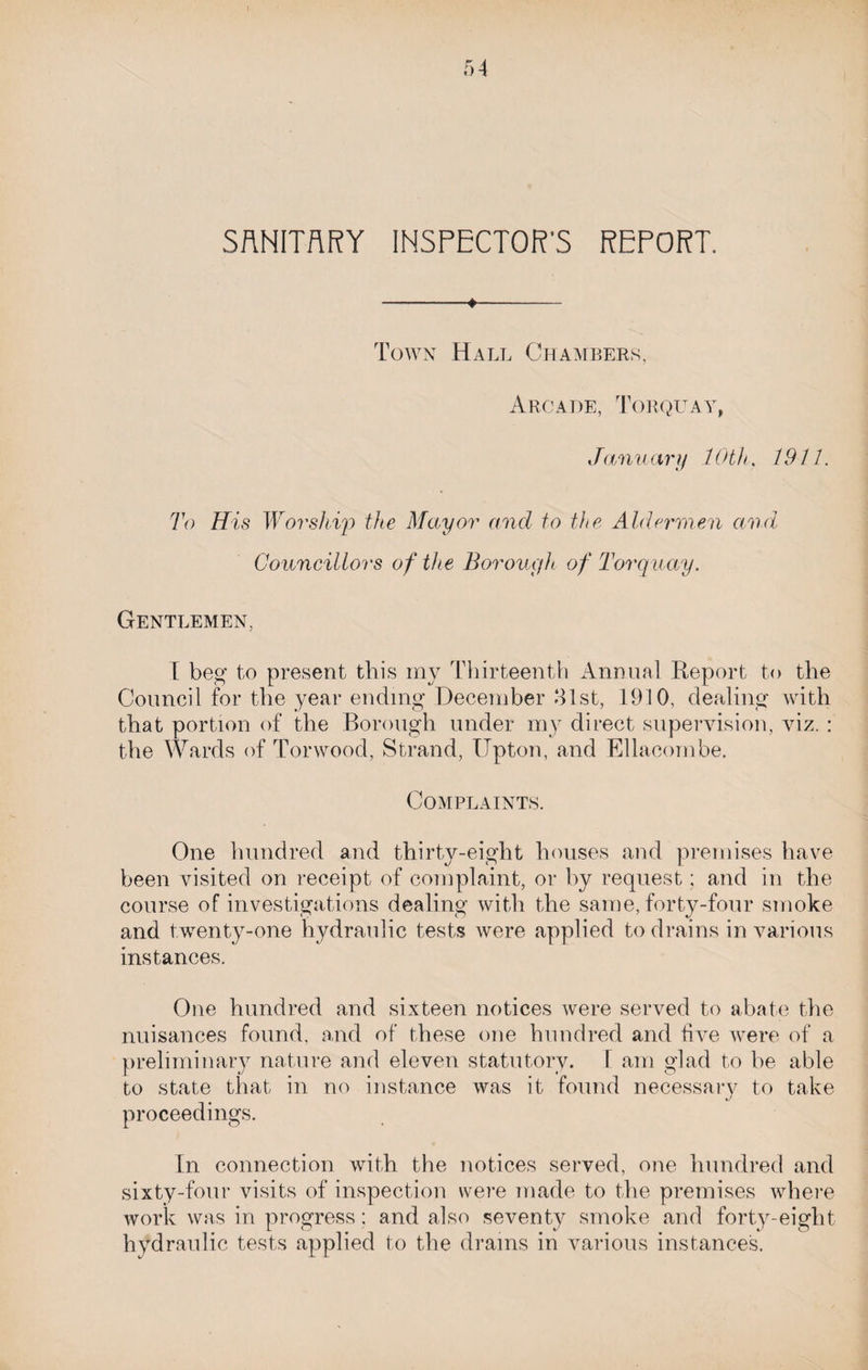 -*- Town Hall Chambers, Arcade, Torquay, January 10th, 1911. To His Worship the Mayor and to the Aldermen and Councillors of the Borough of Torquay. Gentlemen, I beg to present this my Thirteenth Annual Report to the Council for the year ending December 31st, 1910, dealing with that portion of the Borough under my direct supervision, viz. : the Wards of Tor wood, Strand, Upton, and Ellacombe. Complaints. One hundred and thirty-eight houses and premises have been visited on receipt of complaint, or by request; and in the course of investigations dealing with the same, forty-four smoke and twenty-one hydraulic tests were applied to drains in various instances. One hundred and sixteen notices were served to abate the nuisances found, and of these one hundred and five were of a preliminary nature and eleven statutory. 1 am glad to be able to state that in no instance was it found necessary to take proceedings. In connection with the notices served, one hundred and sixty-four visits of inspection were made to the premises where work was in progress; and also seventy smoke and forty-eight hydraulic tests applied to the drams in various instances.