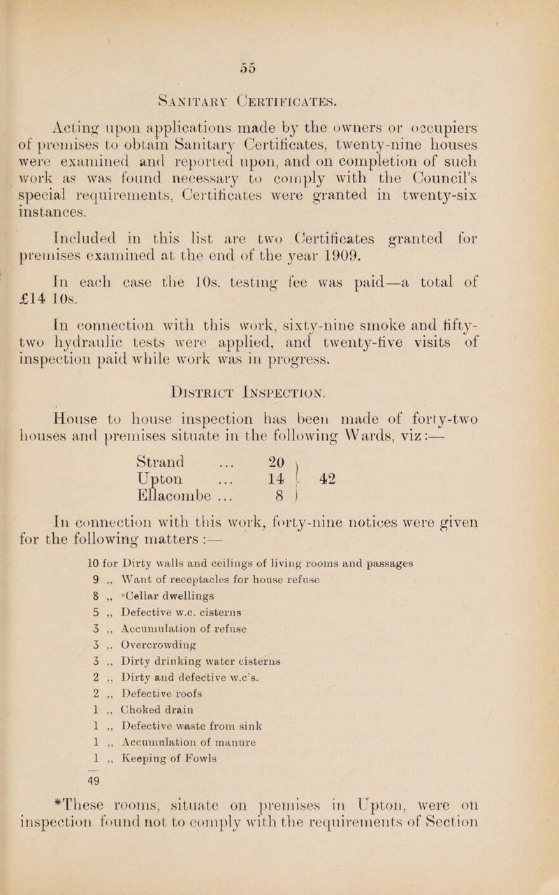 Sanitary Certificates. Acting upon applications made by the owners or occupiers of premises to obtain Sanitary Certificates, twenty-nine houses were examined and reported upon, and on completion of such work as was found necessary to comply with the Council’s special requirements, Certificates were granted in twenty-six instances. Included in this list are two Certificates granted for premises examined at the end of the year 1909. In each case the 10s. testing fee was paid—a total of £14 10s. In connection with this work, sixty-nine smoke and fifty- two hydraulic tests were applied, and twenty-five visits of inspection paid while work was in progress. District Inspection. House to house inspection has been made of forty-two houses and premises situate in the following Wards, viz:— Strand Upton EUacombe ... 14 [ 42 8 ) In connection with this work, forty-nine notices were given for the following matters :— o 10 for Dirty walls and ceilings of living rooms and passages 9 ,, Want of receptacles for house refuse 8 ,, ^Cellar dwellings 5 ,, Defective w.c. cisterns 3 ,, Accumulation of refuse 3 ,. Overcrowding 3 ,. Dirty drinking water cisterns 2 ,, Dirty and defective w.c’s. 2 ,, Defective roofs 1 ,, Choked drain 1 ,, Defective waste from sink 1 ,, Accumulation of manure 1 ,, Keeping of Fowls 49 *These rooms, situate on premises in Upton, were oti inspection found not to comply with the requirements of Section