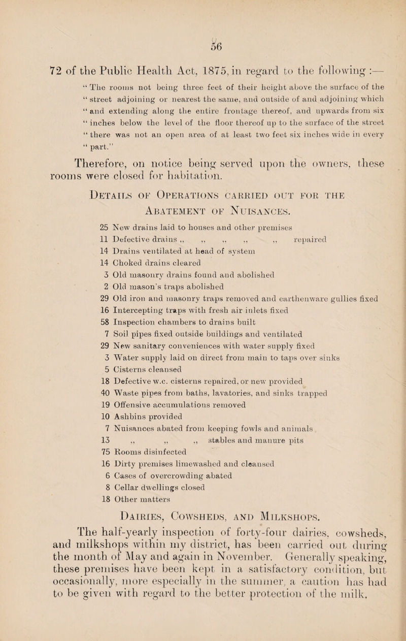 72 of the Public Health Act, 1875, in regard to the following :— “ The rooms not being three feet of their height above the surface of the “ street adjoining or nearest the same, and outside of and adjoining which “ and extending along the entire frontage thereof, and upwards from six “ inches below the level of the floor thereof up to the surface of the street “ there was not an open area of at least two feet six inches wide in every “ part.” Therefore, on notice being served upon the owners, these rooms were closed for habitation. Details of Operations carried out for the Abatement of Nuisances. 25 New drains laid to houses and other premises 11 Defective drains ,, ,, ,, ,, ,, repaired 14 Drains ventilated at head of system 14 Choked drains cleared 3 Old masonry drains found and abolished 2 Old mason’s traps abolished 29 Old iron and masonry traps removed and earthenware gullies fixed 16 Intercepting traps with fresh air inlets fixed 58 Inspection chambers to drains built 7 Soil pipes fixed outside buildings and ventilated 29 New sanitary conveniences with water supply fixed 3 Water supply laid on direct from main to taps over sinks 5 Cisterns cleansed 18 Defective w.c. cisterns repaired, or new provided 40 Waste pipes from baths, lavatories, and sinks trapped 19 Offensive accumulations removed 10 Ashbins provided 7 Nuisances abated from keeping fowls and animals 13 ,, „ ,, stables and manure pits 75 Rooms disinfected 16 Dirty premises limewashed and cleansed 6 Cases of overcrowding abated 8 Cellar dwellings closed 18 Other matters Dairies, Cowsheds, and Milkshops. The half-yearly inspection of forty-four dairies, cowsheds, and milkshops within my district, has been carried out during the month of May and again in November. Generally speaking, these premises have been kept in a satisfactory condition, but occasionally, more especially in the summer, a caution has had to be given with regard to the better protection of the milk.