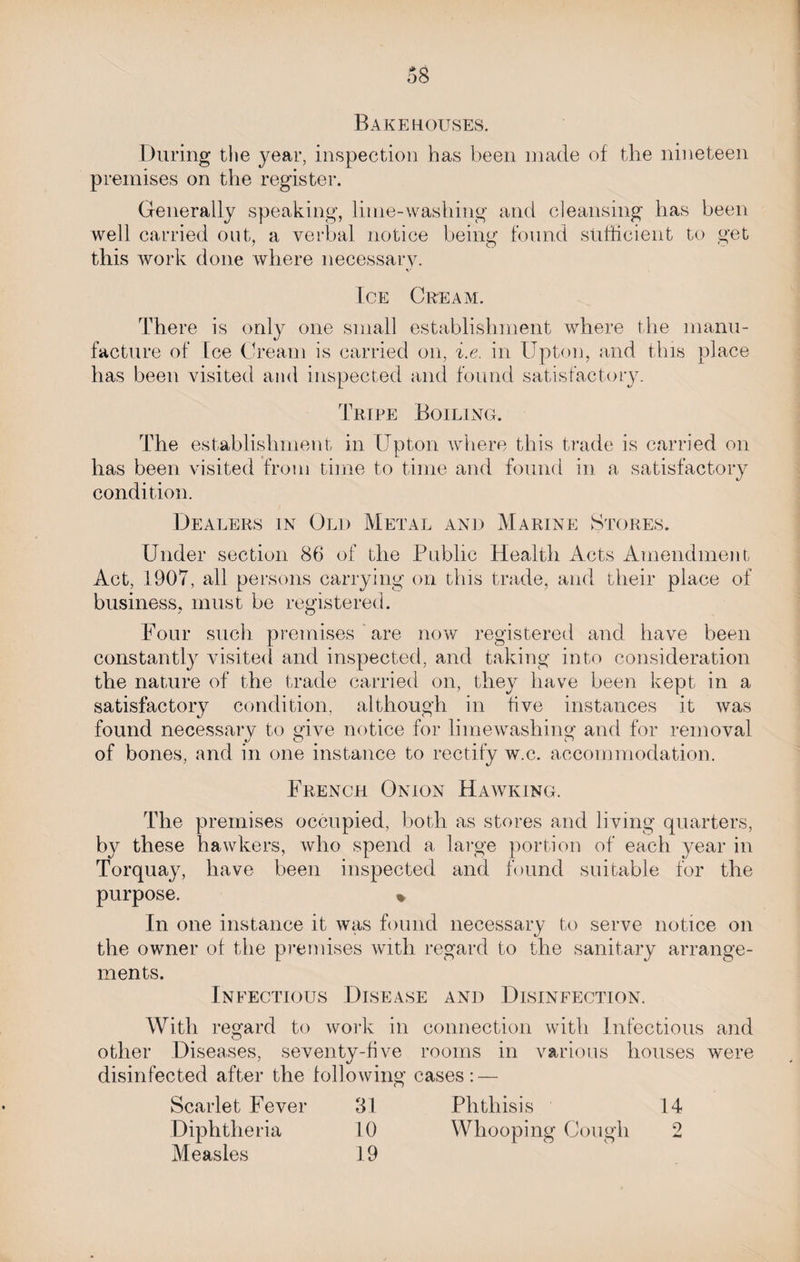 Bakehouses. During the year, inspection has been made of the nineteen premises on the register. Generally speaking, lime-washing and cleansing has been well carried out, a verbal notice being found sufficient to get this work done where necessary. Ice Cream. There is only one small establishment where the manu¬ facture of Ice Cream is carried on, i.e. in Upton, and this place has been visited and inspected and found satisfactory. Tripe Boiling. The establishment in Upton where this trade is carried on has been visited from time to time and found in a satisfactory condition. Dealers in Old Metal and Marine Stores. Under section 86 of the Public Health Acts Amendment Act, 1907, all persons carrying on this trade, and their place of business, must be registered. Four such premises are now registered and have been constantly visited and inspected, and taking into consideration the nature of the trade carried on, they have been kept in a satisfactory condition, although in five instances it was found necessary to give notice for limewashing and for removal of bones, and in one instance to rectify w.c. accommodation. French Onion Hawking. The premises occupied, both as stores and living quarters, by these hawkers, who spend a large portion of each year in Torquay, have been inspected and found suitable for the purpose. % In one instance it was found necessary to serve notice on the owner of the premises with regard to the sanitary arrange¬ ments. Infectious Disease and Disinfection. With regard to work in connection with Infectious and other Diseases, seventy-five rooms in various houses were disinfected after the following cases: — Scarlet Fever 31 Phthisis 14 Diphtheria Measles 10 19 Whooping Cough 2