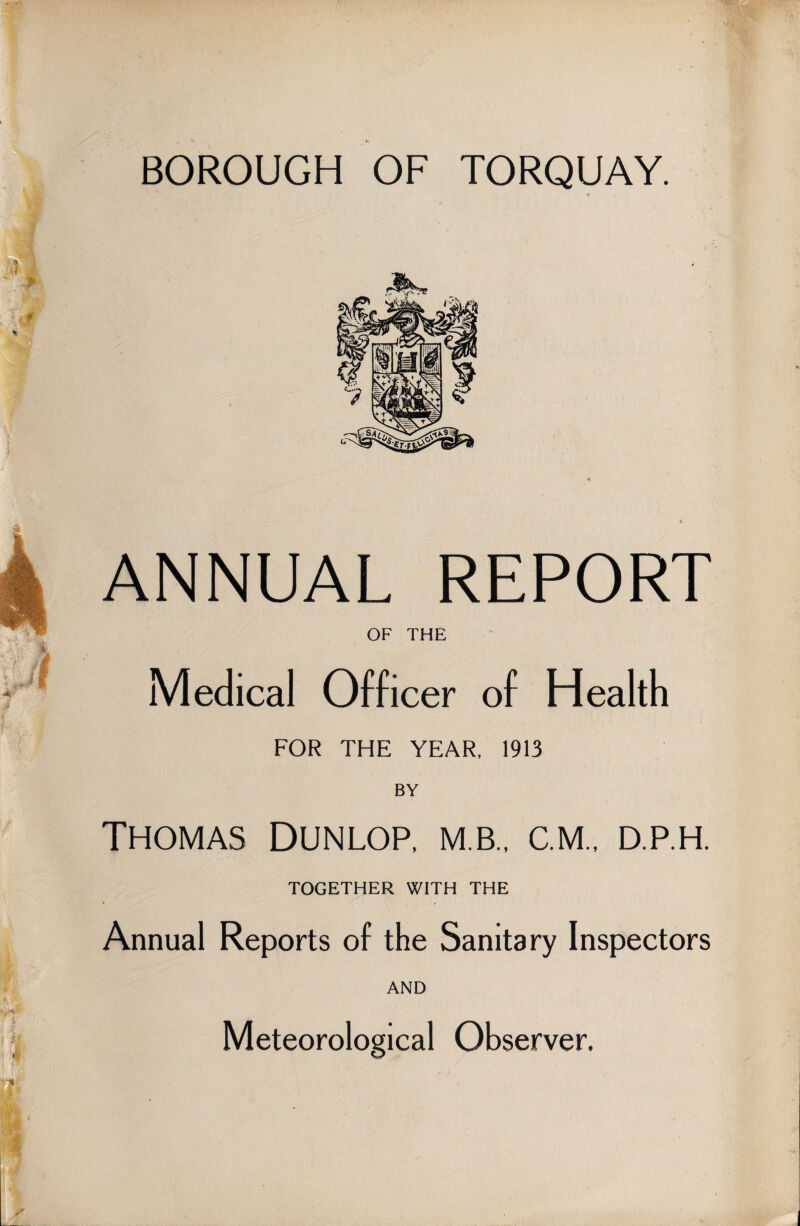 BOROUGH OF TORQUAY. ANNUAL REPORT OF THE Medical Officer of Health FOR THE YEAR, 1913 BY Thomas Dunlop, m.b., c.m., d.p.h. TOGETHER WITH THE Annual Reports of the Sanitary Inspectors AND Meteorological Observer.