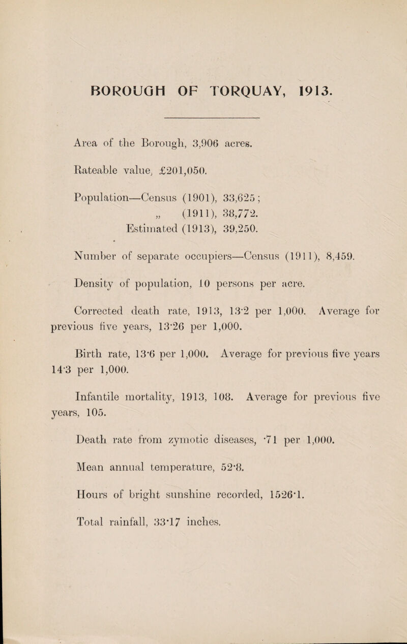 Area of the Borough, 3,906 acres. Rateable value. £201,050. Population—-Census (1901), 33,625; „ (1911), 38,772. Estimated (1913), 39,250. * Number of separate occupiers—Census (1911), 8,459. Density of population, 10 persons per acre. Corrected death rate, 1913, 13*2 per 1,000. Average for previous five years, 13*26 per 1,000. Birth rate, 13*6 per 1,000. Average for previous five years 14*3 per 1,000. Infantile mortality, 1913, 108. Average for previous five years, 105. Death rate from zymotic diseases, *7l per 1,000. Mean annual temperature, 52*8. Hours of bright sunshine recorded, 1526*1. Total rainfall, 33*17 inches.