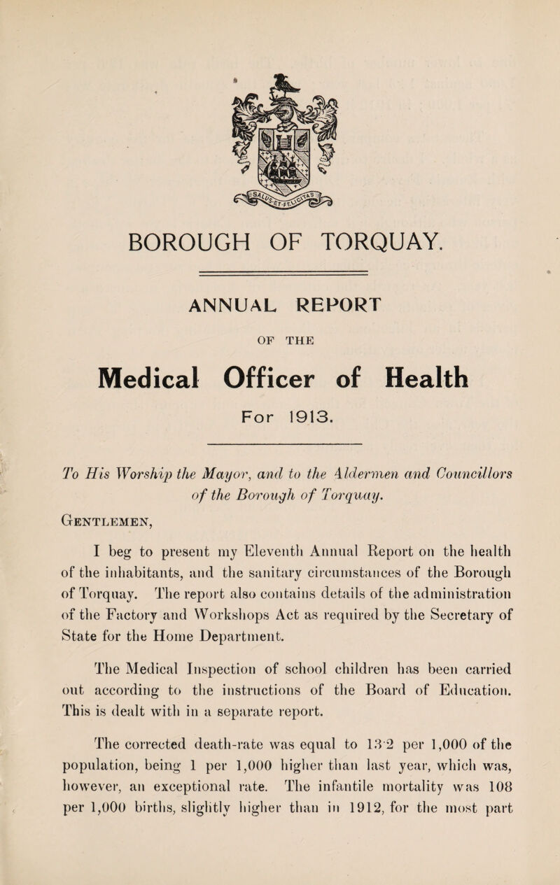 ANNUAL REPORT OF THE Medical Officer of Health For 1913. To His Worship the Mayor, and to the Aldermen and Councillors of the Borough of Torquay. Gentlemen, I beg to present my Eleventh Annual Report on the health of the inhabitants, and the sanitary circumstances of the Borough of Torquay. The report also contains details of the administration of the Factory and Workshops Act as required by the Secretary of State for the Home Department. The Medical Inspection of school children has been carried out according to the instructions of the Board of Education. This is dealt with in a separate report. The corrected death-rate was equal to 13 2 per 1,000 of the population, being 1 per 1,000 higher than last year, which was, however, an exceptional rate. The infantile mortality was 108 per 1,000 births, slightly higher than in 1912, for the most part