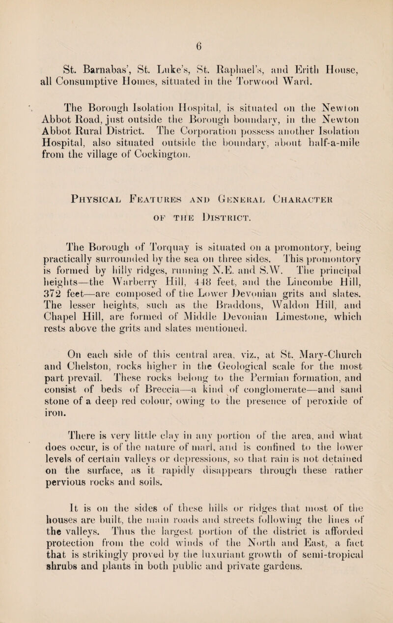 St. Barnabas’, St. Luke’s, St. Raphaels, and Erith House, all Consumptive Homes, situated in the Torwood Ward. The Borough Isolation Hospital, is situated on the Newton Abbot Road, just outside the Borough boundary, in the Newton Abbot Rural District. The Corporation possess another Isolation Hospital, also situated outside the boundary, about half-a-mile from the village of Cockington. Physical Features and General Character of the District. The Borough of Torquay is situated on a promontory, being practically surrounded by the sea on three sides. This promontory is formed by hilly ridges, running N.E. and S.W. The principal heights—the Warberry Hill, 4-18 feet, and the Lincombe Hill, 372 feet—are composed of the Lower Devonian grits and slates. The lesser heights, such as the Braddons, Waldon Hill, and Chapel Hill, are formed of Middle Devonian Limestone, which rests above the grits and slates mentioned. On each side of this central area, viz., at St. Mary-Church and Chelston, rocks higher in the Geological scale for the most part prevail. These rocks belong to the Permian formation, and consist of beds of Breccia—-a kind of conglomerate—and sand stone of a deep red colour, owing to the presence of peroxide of iron. There is very little clav in anv portion of the area, and what does occur, is of the nature of marl, and is confined to the lower levels of certain valleys or depressions, so that rain is not detained on the surface, as it rapidly disappears through these rather pervious rocks and soils. It is on the sides of these hills or ridges that most of the houses are built, the main roads and streets following the lines of the valleys. Thus the largest portion of the district is afforded protection from the cold winds of the North and East, a fact that is strikingly proved by the luxuriant growth of semi-tropical shrubs and plants in both public and private gardens.