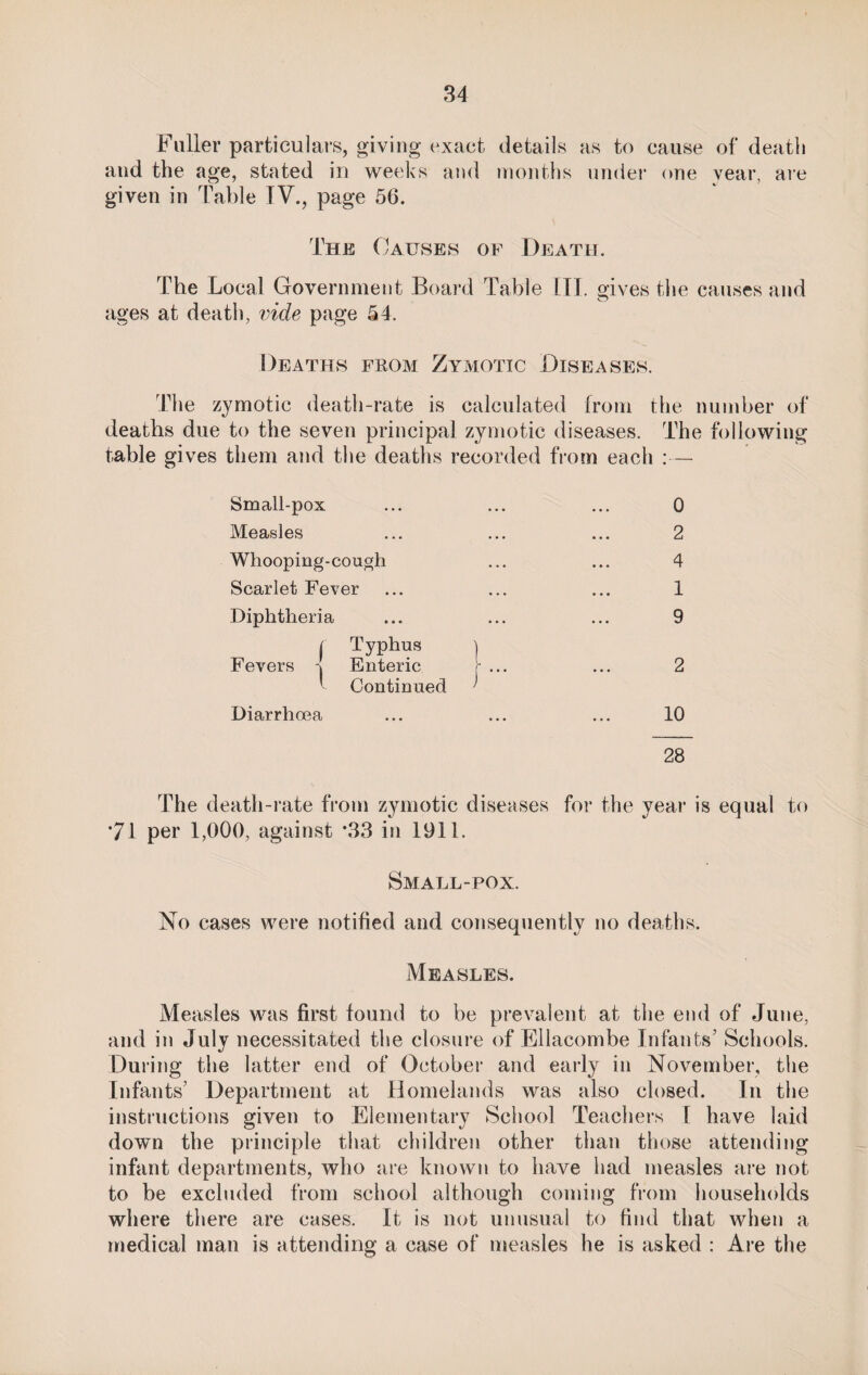 Fuller particulars, giving exact details as to cause of death and the age, stated in weeks and months under one year, are given in Table TV., page 56. The Causes of Death. The Local Government Board Table III. gives the causes and ages at death, vide page 54. Deaths fkom Zymotic Diseases. The zymotic death-rate is calculated from the number of deaths due to the seven principal zymotic diseases. The following fable gives them and the deaths recorded from each — Small-pox Measles Whooping-cough Scarlet Fever Diphtheria / Typhus Fevers \ Enteric ■ Continued Diarrhoea 0 2 4 1 9 2 10 28 The death-rate from zymotic diseases for the year is equal to *71 per 1,000, against *33 in 1911. Small-pox. No cases were notified and consequently no deaths. Measles. Measles was first found to be prevalent at the end of June, and in July necessitated the closure of Ellacombe Infants’ Schools. During the latter end of October and early in November, the Infants’ Department at Homelands was also closed. In the instructions given to Elementary School Teachers I have laid down the principle that children other than those attending infant departments, who are known to have had measles are not to be excluded from school although coming from households where there are cases. It is not unusual to find that when a medical man is attending a case of measles he is asked : Are the