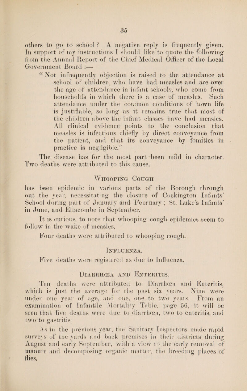 others to go to school ? A negative reply is frequently given, [n support of my instructions I should like to quote the following from the Annual Report of the Chief Medical Officer of the Local Government Board :— “ Not infrequently objection is raised to the attendance at school of children, who have had measles and are over the age of attendance in infant schools, who come from households in which there is a case of measles. Such attendance under the common conditions of town life is justifiable, so long as it remains true that most of the children above the infant classes have had measles. All clinical evidence points to the conclusion that measles is infectious chiefly by direct conveyance from the patient, and that its conveyance by fomities in practice is negligible.” The disease has for the most part been mild in character. Two deaths were attributed to this cause. Whooping Cough has been epidemic in various parts of the Borough through out the year, necessitating the closure of Cockington Infants’ a/ 7 (J School during part of January and February ; St. Luke’s Infants’ in June, and Ellacombe in September. It is curious to note that whooping cough epidemics seem to follow in the wake of measles. Four deaths were attributed to whooping cough. Influenza. Five deaths were registered as due to Influenza. Diarrhoea and Enteritis. Ten deaths were attributed to Diarrhoea and Enteritis, which is just the average for the past six years. Nine were under one year of age, and one, one to two years. From an examination of Infantile Mortality Table, page 56, it will be seen that five deaths were due to diarrhoea, two to enteritis, and two to gastritis. As in the previous year, the Sanitary Inspectors made rapid surveys of the yards and back premises in their districts dining August and early September, with a view to the early removal of manure and decomposing organic matter, the breeding places of flies.