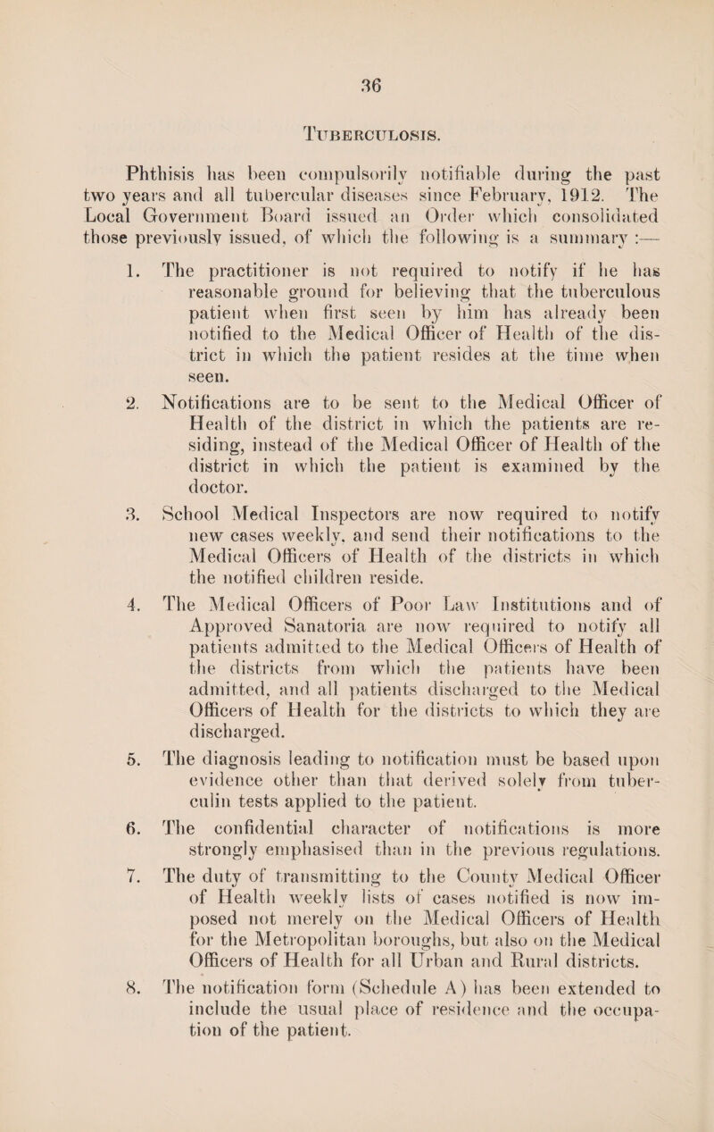 86 Tuberculosis. Phthisis lias been compulsorily notifiable during the past two years and all tubercular diseases since February, 1912. The Local Government Board issued an Order which consolidated those previously issued, of which the following is a summary :— 1. The practitioner is not required to notify if he has reasonable ground for believing that the tuberculous patient when first seen by him has already been notified to the Medical Officer of Health of the dis¬ trict in which the patient resides at the time when seen. 2. Notifications are to be sent to the Medical Officer of Health of the district in which the patients are re¬ siding, instead of the Medical Officer of Health of the district in which the patient is examined by the doctor. 8. School Medical Inspectors are now required to notify new cases weekly, and send their notifications to the i) ■ Medical Officers of Health of the districts in which the notified children reside. 4. The Medical Officers of Poor Law Institutions and of Approved Sanatoria are now required to notify all patients admitted to the Medical Officers of Health of the districts from which the patients have been admitted, and all patients discharged to the Medical Officers of Health for the districts to which they are discharged. 5. The diagnosis leading to notification must be based upon evidence other than that derived solelv from tuber- culin tests applied to the patient. 6. The confidential character of notifications is more strongly emphasised than in the previous regulations. 7. The duty of transmitting to the County Medical Officer of Health weekly lists of cases notified is now im- •y posed not merely on the Medical Officers of Health for the Metropolitan boroughs, but also on the Medical Officers of Health for all Urban and Rural districts. 8. The notification form (Schedule A) has been extended to include the usual place of residence and the occupa¬ tion of the patient.