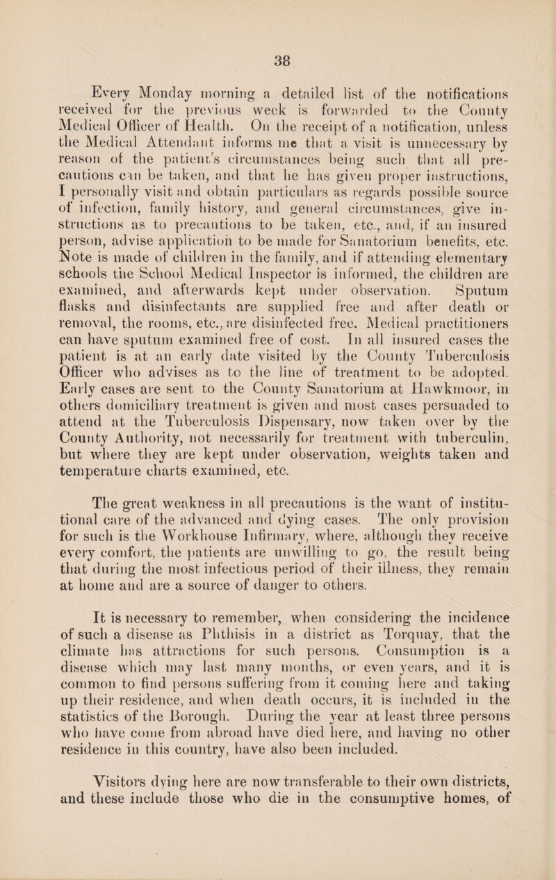 Every Monday morning a detailed list of the notifications received for the previous week is forwarded to the County Medical Officer of Health. On the receipt of a notification, unless the Medical Attendant informs me that a visit is unnecessary by reason of the patients circumstances being such that all pre¬ cautions cm be taken, and that he has given proper instructions, I personally visit and obtain particulars as regards possible source of infection, family history, and general circumstances, give in¬ structions as to precautions to be taken, etc., and, if an insured person, advise application to be made for Sanatorium benefits, etc. Note is made of children in the family, and if attending elementary schools the School Medical Inspector is informed, the children are examined, and afterwards kept under observation. Sputum flasks and disinfectants are supplied free and after death or removal, the rooms, etc., are disinfected free. Medical practitioners can have sputum examined free of cost. In all insured cases the patient is at an early date visited by the County Tuberculosis Officer who advises as to the line of treatment to be adopted. Early cases are sent to the County Sanatorium at Hawkmoor, in others domiciliary treatment is given and most cases persuaded to attend at the Tuberculosis Dispensary, now taken over by the County Authority, not necessarily for treatment with tuberculin, but where they are kept under observation, weights taken and temperature charts examined, etc. The great weakness in all precautions is the want of institu¬ tional care of the advanced and dying cases. The only provision for such is the Workhouse Infirmarv. where, although tliev receive every comfort, the patients are unwilling to go, the result being that during the most infectious period of their illness, they remain at home and are a source of danger to others. It is necessary to remember, when considering the incidence of such a disease as Phthisis in a district as Torquay, that the climate lias attractions for such persons. Consumption is a disease which may last many months, or even years, and it is common to find persons suffering from it coming here and taking up their residence, and when death occurs, it is included in the statistics of the Borough. During the year at least three persons who have come from abroad have died here, and having no other residence in this country, have also been included. Visitors dying here are now transferable to their own districts, and these include those who die in the consumptive homes, of