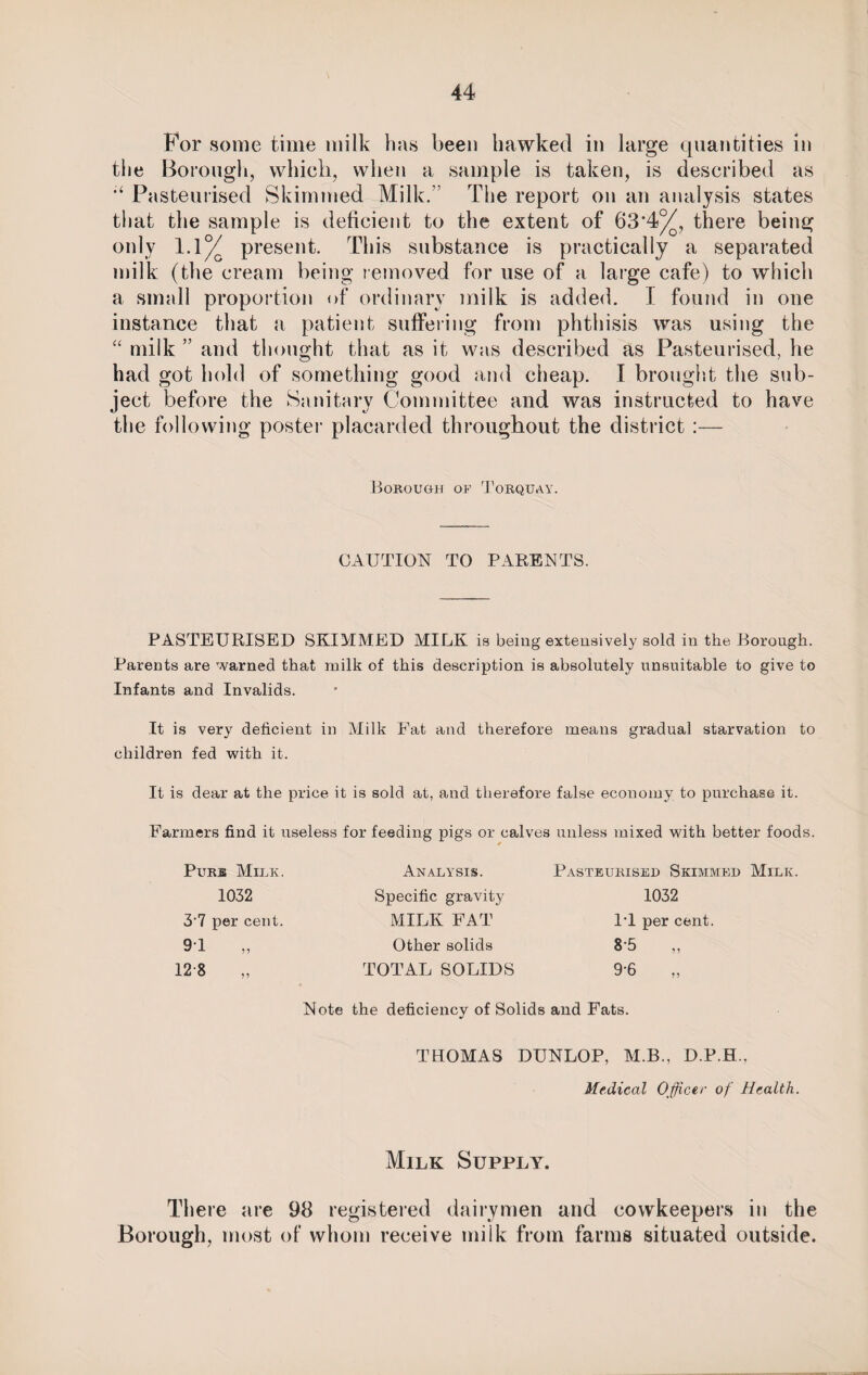 For some time milk has been hawked in large quantities in the Borough, which, when a sample is taken, is described as Pasteurised Skimmed Milk.” The report on an analysis states that the sample is deficient to the extent of 63*4%, there being only 1.1% present. This substance is practically a separated milk (the cream being removed for use of a large cafe) to which a small proportion of ordinary milk is added. I found in one instance that a patient suffering from phthisis was using the “ milk ” and thought that as it was described as Pasteurised, he had got hold of something good and cheap. I brought the sub¬ ject before the Sanitary Committee and was instructed to have the following poster placarded throughout the district :— Borough of Torquay. CAUTION TO PARENTS. PASTEURISED SKIMMED MILK is being extensively sold in the Borough. Parents are warned that milk of this description is absolutely unsuitable to give to Infants and Invalids. It is very deficient in Milk Fat and therefore means gradual starvation to children fed with it. It is dear at the price it is sold at, and therefore false economy to purchase it. Farmers find it useless for feeding pigs or calves unless mixed with better foods. Purb Milk. Analysis. Pasteurised Skimmed Mili* 1032 Specific gravity 1032 3-7 per cent. MILK FAT IT per cent. 91 Other solids 8-5 „ 12 8 TOTAL SOLIDS 9-6 Note the deficiency of Solids and Fats. THOMAS DUNLOP, M.B., D.P.H., Medical Officer of Health. Milk Supply. There are 98 registered dairymen and cowkeepers in the Borough, most of whom receive milk from farms situated outside.