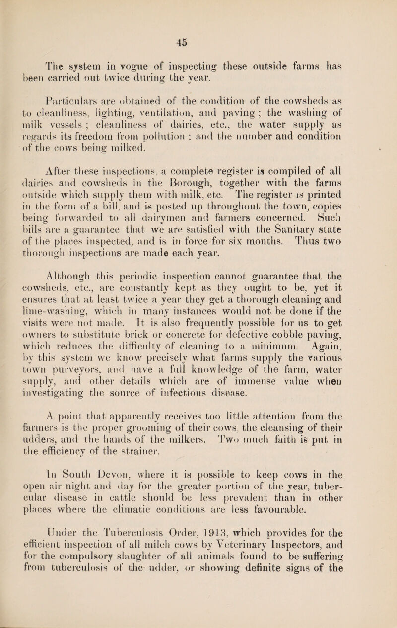 The system in vogue of inspecting these outside farms has been carried out twice during the year. Particulars are obtained of the condition of the cowsheds as to cleanliness, lighting, ventilation, and paving ; the washing of milk vessels ; cleanliness of dairies, etc., the water supply as regards its freedom from pollution ; and the number and condition of the cows being milked. After these inspections, a complete register is compiled of all dairies and cowsheds in the Borough, together with the farms outside which supply them with milk, etc. The register is printed in the form of a bill, and is posted up throughout the town, copies being forwarded to all dairymen and farmers concerned. Such bills are a guarantee that we are satisfied with the Sanitary state of the places inspected, and is in force for six months. Thus two thorough inspections are made each year. Although this periodic inspection cannot guarantee that the cowsheds, etc,, are constantly kept as they ought to be, yet it ensures that at least twice a year they get a thorough cleaning and lime-washing, which in many instances would not be done if the visits were not made. It is also frequently possible for us to get owners to substitute brick or concrete for defective cobble paving, which reduces the difficulty of cleaning to a minimum. Again, by this system we know precisely what farms supply the various town purveyors, and have a full knowledge of the farm, water supply, and other details which are of immense value when investigating the source of infectious disease. A point that apparently receives too little attention from the farmers is the proper grooming of their cows, the cleansing of their udders, and the hands of the milkers. Two much faith is put in the efficiency of the strainer. \J In South Devon, where it is possible to keep cows in the open air night and day for the greater portion of the year, tuber¬ cular disease in cattle should be less prevalent than in other places where the climatic conditions are less favourable. Under the Tuberculosis Order, 1913, which provides for the efficient inspection of all milch cows by Veterinary Inspectors, and for the compulsory slaughter of all animals found to be suffering from tuberculosis of the udder, or showing definite signs of the
