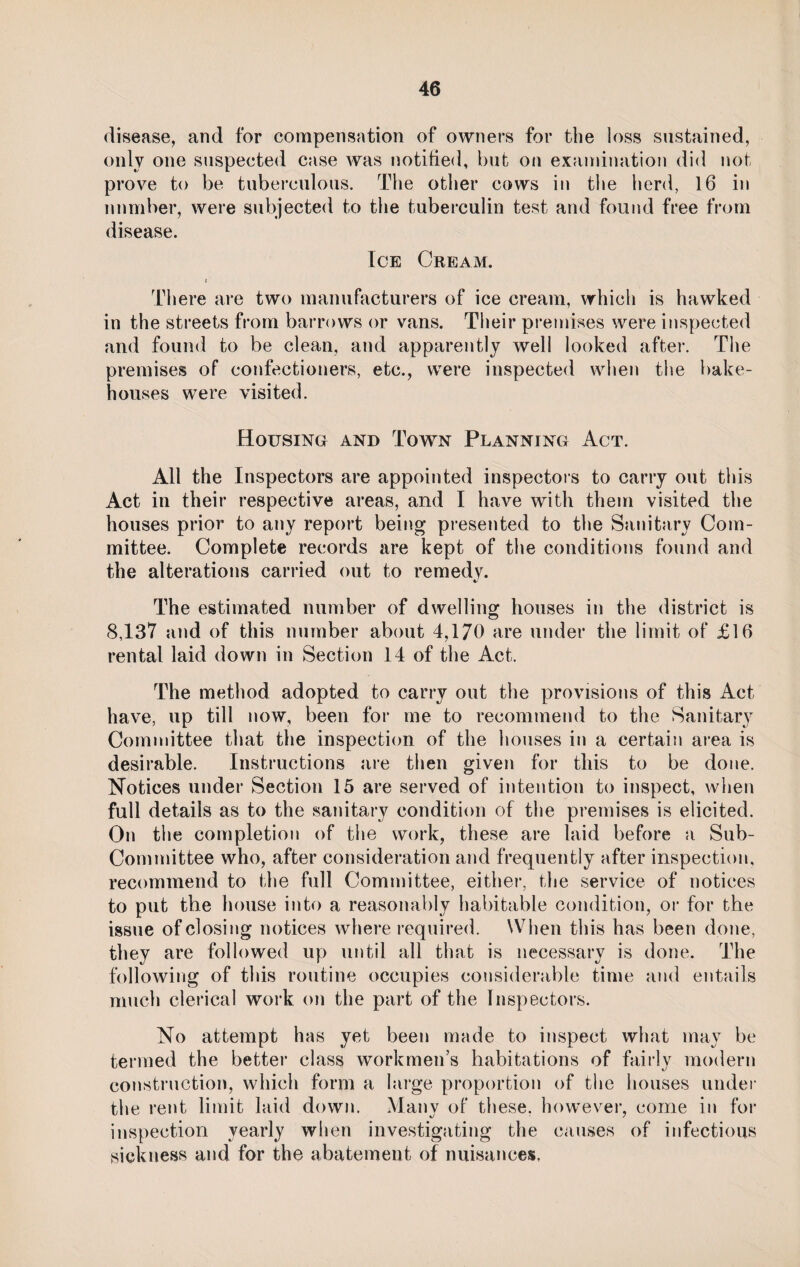 disease, and for compensation of owners for the loss sustained, only one suspected case was notified, but on examination did not prove to be tuberculous. The other cows in the herd, 16 in number, were subjected to the tuberculin test and found free from disease. Ice Cream. i There are two manufacturers of ice cream, which is hawked in the streets from barrows or vans. Their premises were inspected and found to be clean, and apparently well looked after. The premises of confectioners, etc., were inspected when the bake¬ houses were visited. Housing and Town Planning Act. All the Inspectors are appointed inspectors to carry out this Act in their respective areas, and I have with them visited the houses prior to any report being presented to the Sanitary Com¬ mittee. Complete records are kept of the conditions found and the alterations carried out to remedy. The estimated number of dwelling houses in the district is 8,137 and of this number about 4,170 are under the limit of £16 rental laid down in Section 14 of the Act. The method adopted to carry out the provisions of this Act have, up till now, been for me to recommend to the Sanitary Committee that the inspection of the houses in a certain area is desirable. Instructions are then given for this to be done. Notices under Section 15 are served of intention to inspect, when full details as to the sanitary condition of the premises is elicited. On the completion of the work, these are laid before a Sub- Committee who, after consideration and frequently after inspection, recommend to the full Committee, either, the service of notices to put the house into a reasonably habitable condition, or for the issue of closing notices where required. When this has been done, they are followed up until all that is necessary is done. The following of this routine occupies considerable time and entails much clerical work on the part of the Inspectors. No attempt has yet been made to inspect what may be termed the better class workmen’s habitations of fairly modern construction, which form a large proportion of the houses under the rent limit laid down. Many of these, however, come in for inspection yearly when investigating the causes of infectious sickness and for the abatement of nuisances.