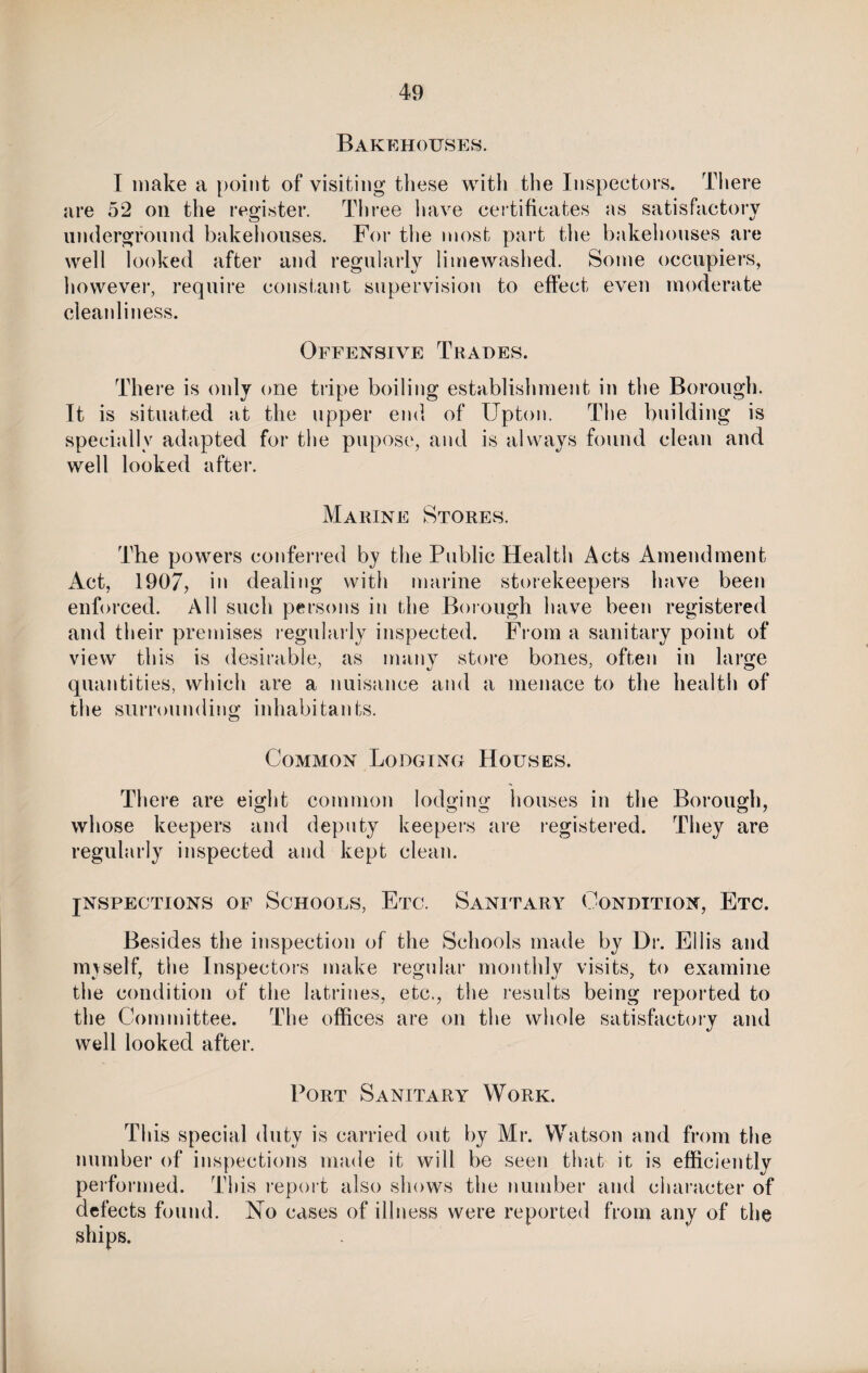 Bakehouses. I make a point of visiting these with the Inspectors. There are 52 on the register. Three have certificates as satisfactory underground bakehouses. For the most part the bakehouses are well looked after and regularly limewashed. Some occupiers, however, require constant supervision to effect even moderate cleanliness. Offensive Trades. There is only one tripe boiling establishment in the Borough. It is situated at the upper end of Upton. The building is specially adapted for the pupose, and is always found clean and well looked after. Marine Stores. The powers conferred by the Public Health Acts Amendment Act, 1907, in dealing with marine storekeepers have been enforced. All such persons in the Borough have been registered and their premises regularly inspected. From a sanitary point of view this is desirable, as many store bones, often in large quantities, which are a nuisance and a menace to the health of the surrounding inhabitants. Common Lodging Houses. There are eight common lodging houses in the Borough, whose keepers and deputy keepers are registered. They are regularly inspected and kept clean. JNSPECTIONS OF SCHOOLS, Etc. SANITARY CONDITION, ETC. Besides the inspection of the Schools made by Dr. Ellis and npvself, the Inspectors make regular monthly visits, to examine the condition of the latrines, etc., the results being reported to the Committee. The offices are on the whole satisfactory and well looked after. Port Sanitary Work. This special duty is carried out by Mr. Watson and from the number of inspections made it will be seen that it is efficiently performed. This report also shows the number and character of defects found. No cases of illness were reported from any of the ships.