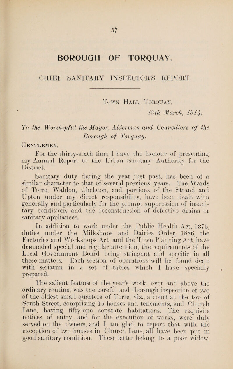 BOROUGH OF TORQUAY. CHIEF SANITARY INSPECTORS REPORT. Town Hall, Torquay, 12tli March, 19 If To the Worshipful the Mayor, Alderman and Councillors, of the Borough of Torquay. Gentlemen, For the thirty-sixth time I have the honour of presenting my Annual Report to the Urban Sanitary Authority for the District. Sanitary duty during the year just past, has been of a similar character to that of several previous years. The Wards of Torre, Wald on, Chelston, and portions of the Strand and Upton under my direct responsibility, have been dealt with generally and particularly for the prompt suppression of insani¬ tary conditions and the reconstruction of defective drains or sanitary appliances. In addition to work under the Public Health Act, 1875, duties under the Milkshops and Dairies Order, 1886, the Factories and Workshops Act, and the Town Planning Act, have demanded special and regular attention, the requirements of the Local Government Board being stringent and specific in all these matters. Each section of operations will be found dealt with seriatim in a set of tables which 1 have specially prepared. The salient feature of the year’s work, over and above the ordinary routine, was the careful and thorough inspection of two of the oldest small quarters of Torre, viz., a court at the top of South Street, comprising 15 houses and tenements, and Church Lane, having fifty-one separate habitations. The requisite notices of entry, and for the execution of works, were duly served on the owners, and I am glad to report that with the exception of two houses in Church Lane, all have been put in good sanitary condition. These latter belong to a poor widow.