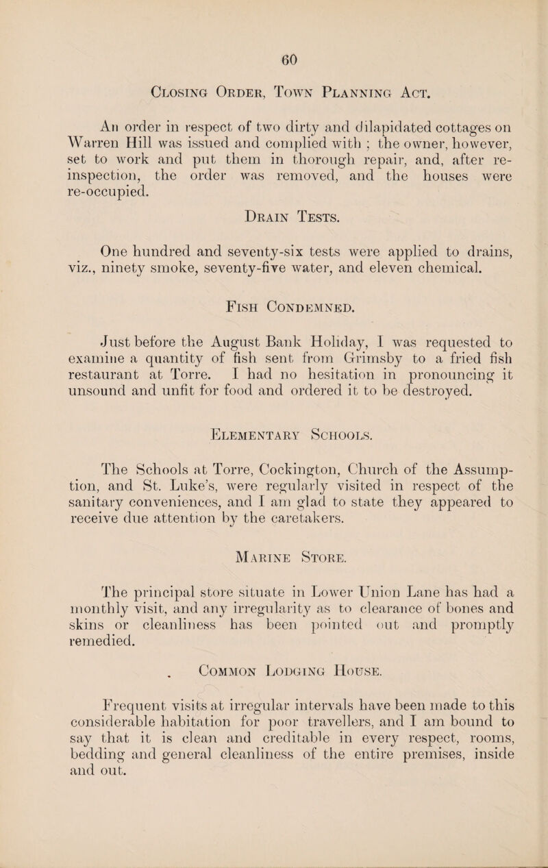 Closing Order, Town Planning Act. An order in respect of two dirty and dilapidated cottages on Warren Hill was issued and complied with ; the owner, however, set to work and put them in thorough repair, and, after re- inspection, the order was removed, and the houses were re-occupied. Drain Tests. One hundred and seventy-six tests were applied to drains, viz., ninety smoke, seventy-five water, and eleven chemical. Fish Condemned. Just before the August Bank Holiday, 1 was requested to examine a quantity of fish sent from Grimsby to a fried fish restaurant at Torre. I had no hesitation in pronouncing it unsound and unfit for food and ordered it to be destroyed. Elementary Schools. The Schools at Torre, Cockington, Church of the Assump¬ tion, and St. Luke’s, were regularly visited in respect of the sanitary conveniences, and I am glad to state they appeared to receive due attention by the caretakers. Marine Store. The principal store situate in Lower Union Lane has had a monthly visit, and any irregularity as to clearance of bones and skins or cleanliness has been pointed out and promptly remedied. Common Lodging House. Frequent visits at irregular intervals have been made to this considerable habitation for poor travellers, and I am bound to say that it is clean and creditable in every respect, rooms, bedding and general cleanliness of the entire premises, inside and out.