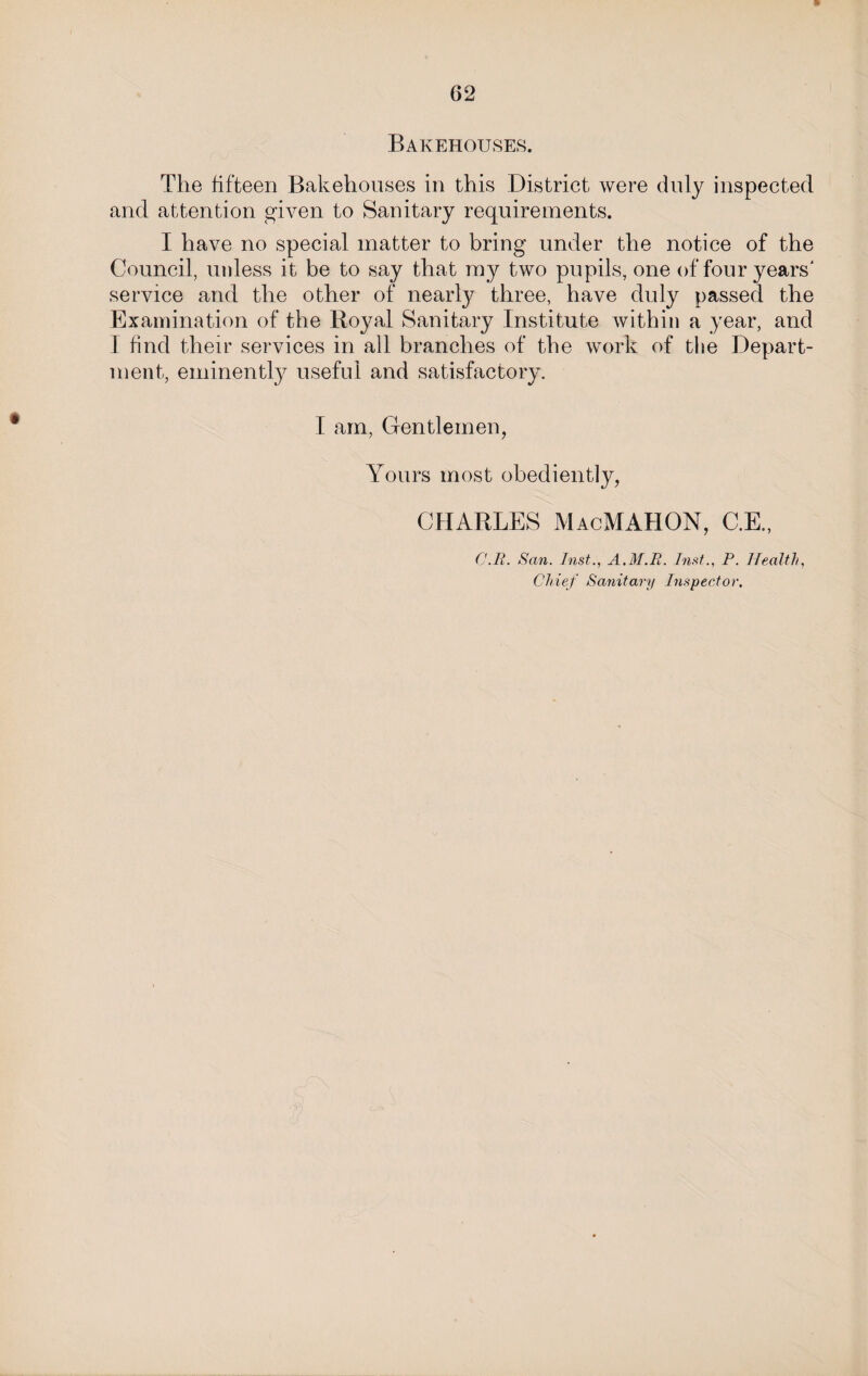 Bakehouses. The fifteen Bakehouses in this District were duly inspected and attention given to Sanitary requirements. I have no special matter to bring under the notice of the Council, unless it be to say that my two pupils, one of four years' service and the other of nearly three, have duly passed the Examination of the Royal Sanitary Institute within a year, and I find their services in all branches of the work of the Depart¬ ment, eminently useful and satisfactory. I am, Gentlemen, Yours most obediently, CHARLES MacMAHON, C.E., C.R. San. Inst., A.M.R. Inst., P. Health, Chief Sanitary Inspector.