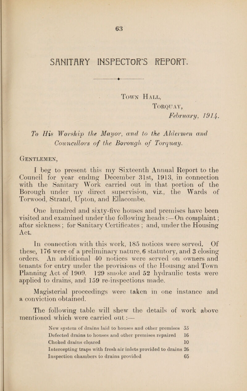 SANITARY INSPECTOR’S REPORT. Town Hall, Torquay, February, 19 If. To His Worship the Mayor, and to the Aldermen and Councillors of the Borough of Torquay. Gentlemen, I beg to present this my Sixteenth Annual Report to the Council for year ending December 31st, 1913, in connection with the Sanitary Work carried out in that portion of the Borough under my direct supervision, viz., the Wards of Torwood, Strand, Upton, and Ellacombe. One hundred and sixty-five houses and premises have been visited and examined under the following heads :—On complaint; after sickness ; for Sanitary Certificates ; and, under the Housing Act. In connection with this work, 185 notices were served. Of these, 176 were of a preliminary nature, 6 statutory, and 3 closing orders. An additional 40 notices were served on owners and tenants for entry under the provisions of the Housing and Town Planning Act of 1909. 129 smoke and 52 hydraulic tests were applied to drains, and 159 re-inspections made. Magisterial proceedings were taken in one instance and a conviction obtained. The following table will shew the details of work above mentioned which were carried out:— New system of drains laid to houses and other premises 33 Defected drains to houses and other premises repaired 16 Choked drains cleared 10 Intercepting traps with fresh air inlets provided to drains 26 Inspection chambers to drains provided 65