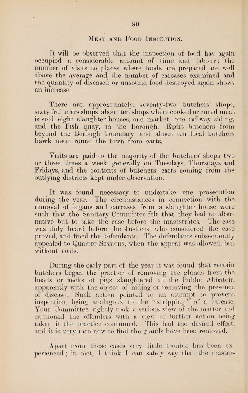 Meat and Food Inspection. It will be observed that the inspection of food has again occupied a considerable amount of time and labour; the number of visits to places where foods are prepared are well above the average and the number of carcases examined and the quantity of diseased or unsound food destroyed again shows an increase. There are, approximately, seventy-two butchers’ shops, sixty fruiterers shops, about ten shops where cooked or cured meat is sold, eight slaughter-houses, one market, one railway siding, and the Fish quay, in the Borough. Eight butchers from beyond the Borough boundary, and about ten local butchers hawk meat round the town from carts. Visits are paid to the majority of the butchers’ shops two or three times a week, generally on Tuesdays, Thursdays and Fridays, and the contents of butchers’ carts coming from the outlying districts kept under observation. It was found necessary to undertake one prosecution during the year. The circumstances in connection with the removal of organs and carcases from a slaughter house were such that the Sanitary Committee felt that they had no alter¬ native but to take the case before the magistrates. The case was duly heard before the Justices, who considered the case proved, and lined the defendants. The defendants subsequently appealed to Quarter Sessions, when the appeal was allowed, but without costs. During the early part of the year it was found that certain butchers began the practice of removing the glands from the heads or necks of pigs slaughtered at the Public Abbatoir, apparently with the object of hiding or removing the presence of disease. Such action pointed to an attempt to prevent inspection, being analogous to the “ stripping ” of a carcase. Your Committee rightly took a, serious view of the matter and cautioned the offenders with a view of further action being- taken if the practice continued. 'This had the desired effect, and it is very rare now to find the glands have been removed. Apart from these cases very little trouble has been ex¬ perienced ; in fact, I think I can safely say that the master-
