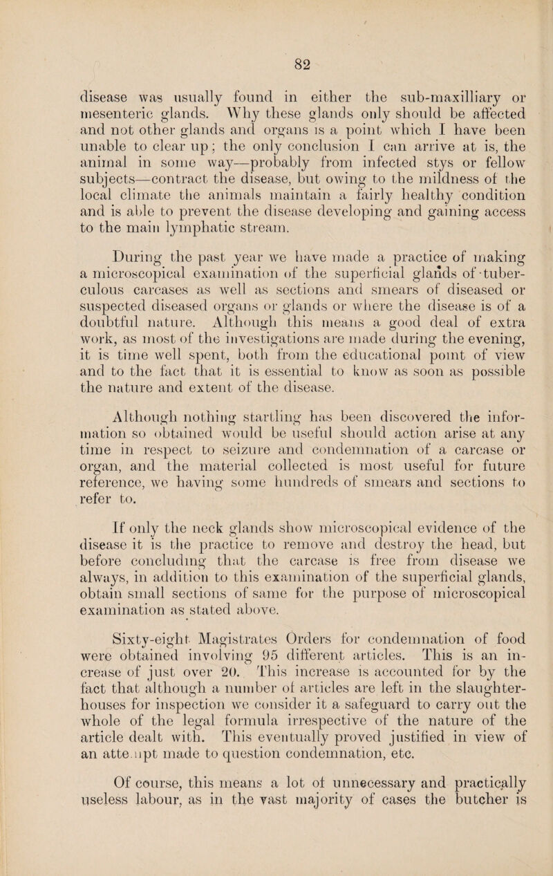 disease was usually found in either the sub-maxilliary or mesenteric glands. Why these glands only should be affected and not other glands and organs is a point which I have been unable to clear up; the only conclusion I can arrive at is, the animal in some way—probably from infected stys or fellow subjects—contract the disease, but owing to the mildness of the local climate the animals maintain a fairly healthy condition and is able to prevent the disease developing and gaining access to the main lymphatic stream. During the past year we have made a practice of making a microscopical examination of the superficial glands of tuber¬ culous carcases as well as sections and smears of diseased or suspected diseased organs or glands or where the disease is of a doubtful nature. Although this means a good deal of extra work, as most of the investigations are made during the evening, it is time well spent, both from the educational point of view and to the fact that it is essential to know as soon as possible the nature and extent of the disease. Although nothing startling has been discovered the infor¬ mation so obtained would be useful should action arise at any time in respect to seizure and condemnation of a carcase or organ, and the material collected is most useful for future reference, we having some hundreds of smears and sections to refer to. If only the neck glands show microscopical evidence of the disease it is the practice to remove and destroy the head, but before concluding that the carcase is free from disease we always, in addition to this examination of the superficial glands, obtain small sections of same for the purpose of microscopical examination as stated above. Sixty-eight Magistrates Orders for condemnation of food were obtained involving 95 different articles. This is an in¬ crease of just over 20. This increase is accounted for by the fact that although a number of articles are left in the slaughter¬ houses for inspection we consider it a safeguard to carry out the whole of the legal formula irrespective of the nature of the article dealt with. This eventually proved justified in view of an attempt made to question condemnation, etc. Of course, this means a lot of unnecessary and practically useless labour, as in the vast majority of cases the butcher is