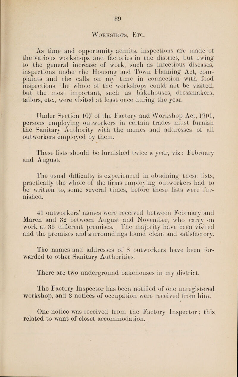 Workshops, Etc. As time and opportunity admits, inspections are made of the various workshops and factories in the district, but owing to the general increase of work, such as infectious diseases, inspections under the Housing and Town Planning Act, com¬ plaints and the calls on my time in connection with food inspections, the whole of the workshops could not be visited, but the most important, such as bakehouses, dressmakers, tailors, etc., were visited at least once during the year. Under Section 107 of the Factory and Workshop Act, 1901, persons employing outworkers in certain trades must furnish the Sanitary Authority with the names and addresses of all outworkers employed by them. These lists should be furnished twice a year, viz : February and August. The usual difficulty is experienced in obtaining these lists, practically the whole of the firms employing outworkers had to be written to, some several times, before these lists were fur¬ nished. 41 outworkers’ names were received between February and March and 82 between August and November, who carry on work at 86 different premises. The majority have been visited and the premises and surroundings found clean and satisfactory. The names and addresses of 8 outworkers have been for¬ warded to other Sanitary Authorities. There are two underground bakehouses in my district. The Factory Inspector has been notified of one unregistered workshop, and 3 notices of occupation were received from him. One notice was received from the Factory Inspector; this related to want of closet accommodation.