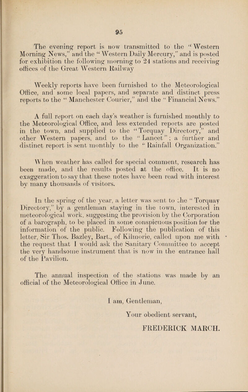 The evening report is now transmitted to the “Western Morning News,” and the “ Western Daily Mercury,” and is posted for exhibition the following morning to 24 stations and receiving offices of the Great Western Railway Weekly reports have been furnished to the Meteorological Office, and some local papers, and separate and distinct press reports to the “ Manchester Courier,” and the “ Financial News.” A full report on each day’s weather is furnished monthly to the Meteorological Office, and less extended reports are posted in the town, and supplied to the “Torquay Directory,” and other Western papers, and to the “Lancet”; a further and distinct report is sent monthly to the “ Rainfall Organization.” When weather has called for special comment, research has been made, and the results posted at the office. It is no exaggeration to say that these notes have been read with interest by many thousands of visitors. In the spring of the year, a letter was sent to the “ Torquay Directory,” by a gentleman staying in the town, interested in meteorological work, suggesting the provision by the Corporation of a barograph, to be placed in some conspicuous position for the information of the public. Following the publication of this letter, Sir Thos. Bazley, Bart., of Kilmorie, called upon me with * the request that I would ask the Sanitary Committee to accept the very handsome instrument that is now in the entrance hall of the Pavilion. The annual inspection of the stations was made by an official of the Meteorological Office in June. I am, Gentleman, Your obedient servant, FREDERICK MARCH.