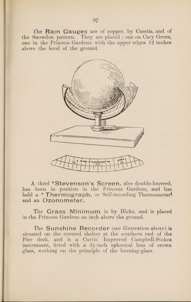 The Rain Gauges are of copper, by Casella, and of the Snowdon pattern. They are placed : one on Cary Green, one in the Princess Gardens, with the upper edges 12 inches above the level of the ground. A third * Steven son’s Screen, also double-louvred, has been in position in the Princess Gardens, and has held a * Thermograph, or Self-recording Thermometer^ and an Ozonometer. The Grass Minimum is by Hicks, and is placed in the Princess Gardens an inch above the ground. The Sunshine Recorder (see illustration above) is situated on the covered shelter at the southern end of the Pier deck, and is a Curtis’ Improved Campbell-Stokes instrument, fitted with a 3J-inch spherical lens of crown glass, working on the principle of the burning-glass
