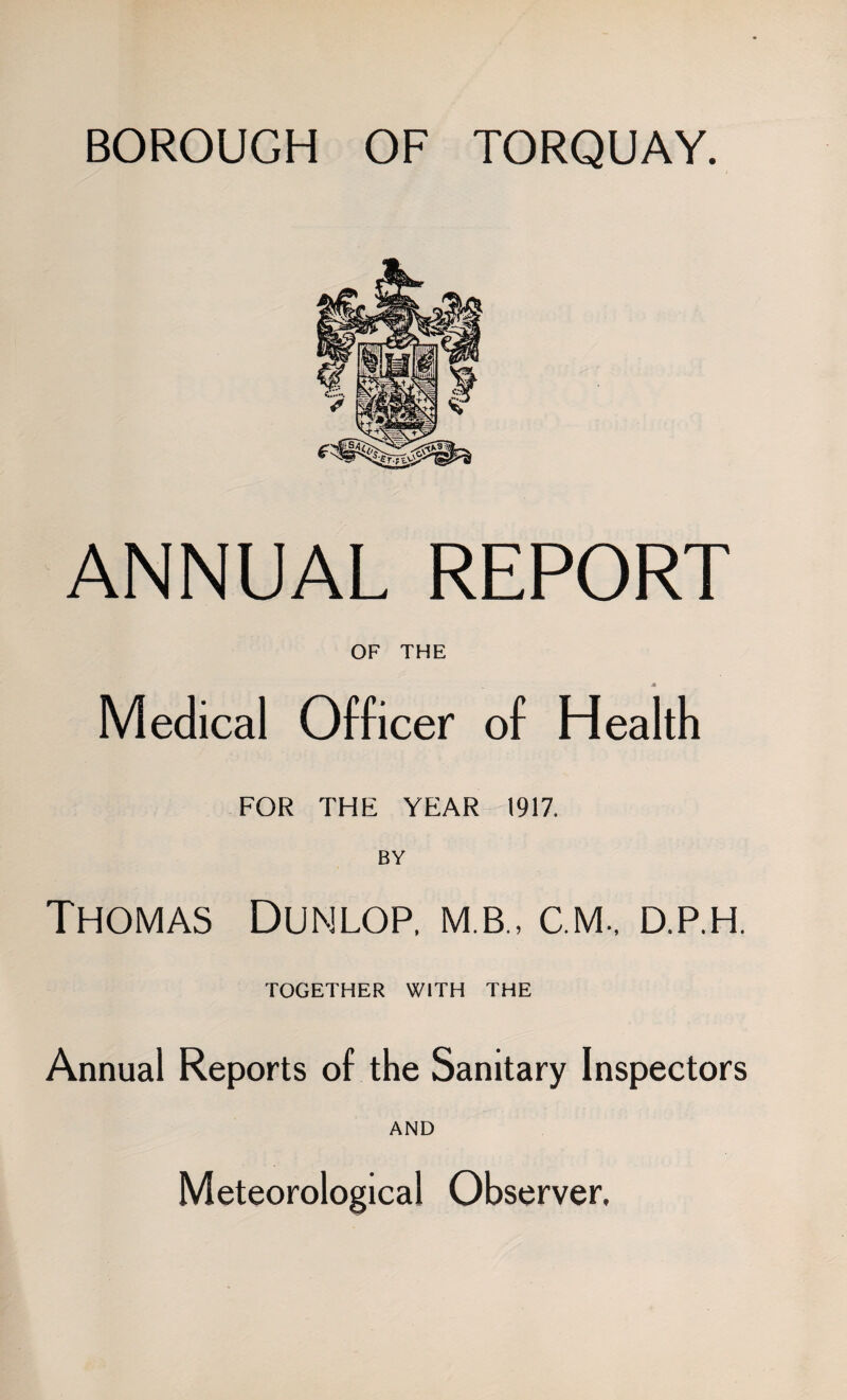 BOROUGH OF TORQUAY. ANNUAL REPORT OF THE Medical Officer of Health FOR THE YEAR 1917. BY Thomas Dunlop, m.b., c.m, d.p.h. TOGETHER WITH THE Annual Reports of the Sanitary Inspectors AND Meteorological Observer.