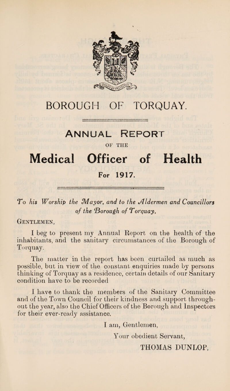 > BOROUGH OF TORQUAY. Annual Report OF THE Medical Officer of Health For 1917. To his Worship the IMayor, and to the tAldermen and Councillors of the ‘Borough of Torquay, Gentlemen, I beg to present my Annual Report on the health of the inhabitants, and the sanitary circumstances of the Borough of Torquay. The matter in the report has been curtailed as much as possible, but in view of the constant enquiries made by persons thinking of Torquay as a residence, certain details of our Sanitary condition have to be recorded I have to thank the members of the Sanitary Committee and of the Town Council for their kindness and support through¬ out the year, also the Chief Officers of the Borough and Inspectors for their ever-ready assistance. I am, Gentlemen, Your obedient Servant, THOMAS DUNLOP,