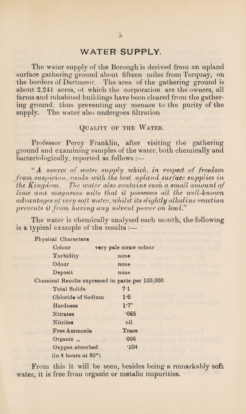 WATER SUPPLY. The water supply of the Borough is derived from an upland surface gathering ground about fifteen miles from Torquay, on the borders of Dartmoor. The area of the gathering ground is about 2,241 acres, of which the corporation are the owners, all farms and inhabited buildings have been cleared from the gather¬ ing ground, thus preventing any menace to the purity of the supply. The water also undergoes filtration Quality of the Water. Professor Percy Franklin, after visiting the gathering ground and examining samples of the water, both chemically and bacteriologically, reported as follows :— “A source of water supply which, in respect of freedom from suspicion, ranks with the best upland surface supplies in the Kingdom. The water also contains such a small amount of lime and magnesia salts that it possesses all the well-known advantages of very soft water, whilst its slightly alkaline reaction prevents it from having any solvent power on lead.” The water is chemically analysed each month, the following typical example of the r< ssults :— Physical Characters Colour very pale straw colour Turbidity none Odour none Deposit none Chemical Results expressed in parts per 100,000 Total Solids 7T Chloride of Sodium 1-6 Hardness 1*7° Nitrates •065 Nitrites nil Free Ammonia Trace Organic ,, •006 Oxygen absorbed •104 (in 4 hours at 80°) From this it will be seen, besides being a remarkably soft water, it is free from organic or metalic impurities.