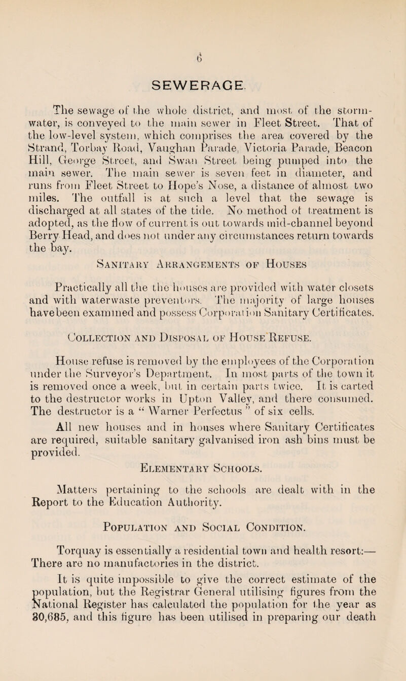 SEWERAGE The sewage of the whole district, and most of the storm¬ water, is conveyed to the main sewer in Fleet Street. That of the low-level system, which comprises the area covered by the Strand, Torbay Road, Vaughan Parade, Victoria Parade, Beacon Hill, George Street, and Swan Street being pumped into the main sewer. The main sewer is seven feet in diameter, and runs from Fleet Street to Hope’s Nose, a distance of almost two miles. The outfall is at such a level that the sewage is discharged at all states of the tide. No method ol treatment is adopted, as the how of current is out towards mid-channel beyond Berry Head, and does not under any circumstances return towards the bay. Sanitary Arrangements of Houses Practically all the the houses are provided with water closets and with waterwaste preventers. The majority of large houses have been examined and possess Corporation Sanitary Certificates. Collection and Disposal of House Refuse. House refuse is removed by the employees of the Corporation under the Surveyor’s Department. In most parts of the town it is removed once a week, but in certain parts twice. It is carted to the destructor works in Upton Valley, and there consumed. The destructor is a “ Warner Perfectus ” of six cells. All new houses and in houses where Sanitary Certificates are required, suitable sanitary galvanised iron ash bins must be provided. Elementary Schools. Matters pertaining to the schools are dealt with in the Report to the Education Authority. Population and Social Condition. Torquay is essentially a residential town and health resort:— There are no manufactories in the district. It is quite impossible to give the correct estimate of the Sopulation, but the Registrar General utilising figures from the lational Register has calculated the population for the year as 30,685, and this figure has been utilised in preparing our death