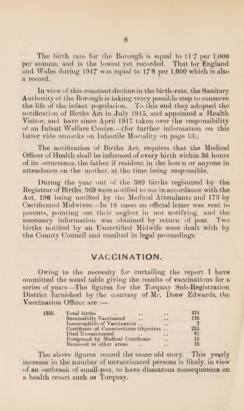 The birth rate for the Borough is equal to 11 *7 per 1,000 per annum, and is the lowest yet recorded. That for England and Wales during 1917 was equal to 17‘8 per 1,000 which is also a record. In view of this constant decline in the birth-rate, the Sanitary Authority of the Borough is taking every possible step to conserve the life of the infant population. To this end they adopted the notification of Births Act in July 1915, and appointed a Health Visitor, and have since April 1917 taken over the responsibility of an Infant Welfare Centre.—(for further information on this latter vide remarks on Infantile Mortality on page 13). The notification of Births Act, requires that the Medical Officer of Health shall be informed of every birth within 36 hours of its occurrence, the father if resident in the house or anyone in attendance on the mother, at the time being responsible. During the year out of the 389 births registered by the Registrar of Births, 369 were notified to me in accordance with the Act, 196 being notified by the Medical Attendants and 173 by Certificated Midwives—In 18 cases an official letter was sent to parents, pointing out their neglect in not notifying, and the necessary information was obtained by return of post. Two births notified by an Uncertified Midwife were dealt with by the County Council and resulted in legal proceedings. VACCINATION, Owing to the necessity for curtailing the report I have oinmitted the usual table giving the results of vaccinations for a series of years—The figures for the Torquay Sub-Registration District furnished by the courtesy of Mr. Drew Edwards, the Vaccination Officer are :— 1916. Total births .. .. .. 474 Successfully Vaccinated .. .. 176 Insusceptible of Vaccination .. .. 2 Certificate of Conscientious Objectors .. 223 Died Unvaccinated .. .. 41 Postponed by Medical Certificate .. 10 Removed to other areas .. .. 16 The above figures record the same old story. This yearly increase in the number of unvaccinated persons is likely, in view of an outbreak of small-pox, to have disastrous consequences on a health resort such as Torquay.