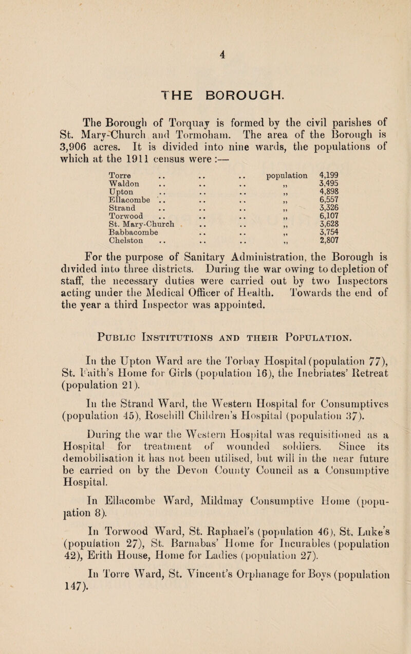 THE BOROUGH. The Borough of Torquay is formed by the civil parishes of St. Mary-Church and Tormoham. The area of the Borough is 3,906 acres. It is divided into nine wards, the populations of which at the 1911 census were :— Torre population 4,199 Waldon n 3,495 Upton 4,898 Ellacombe .. n 6,557 Strand 5 * 3,326 Torwood 5 J 6,107 St. Mary-Church 3,628 Babbacombe u 3,754 Chelston 1 > 2,807 For the purpose of Sanitary Administration, the Borough is divided into three districts. During the war owing to depletion of staff, the necessary duties were carried out by two Inspectors acting under the Medical Officer of Health. Towards the end of the year a third Inspector was appointed. Public Institutions and their Population. In the Upton Ward are the Torbay Hospital (population 77), St. Faith's Home for Girls (population 16), the Inebriates’ Retreat (population 21). In the Strand Ward, the Western Hospital for Consumptives (population 45), Roseliill Children’s Hospital (population 37). During the war the Western Hospital was requisitioned as a Hospital for treatment of wounded soldiers. Since its demobilisation it has not been utilised, but will in the near future be carried on by the Devon County Council as a Consumptive Hospital. In Ellacombe Ward, Mild may Consumptive Home (popu¬ lation 8). In Torwood Ward, St. Raphael’s (population 46), St, Luke’s (population 27), St. Barnabas’ Home for Incurables (population 42), Erith House, Home for Ladies (population 27). In Ton e Ward, St. Vincent’s Orphanage for Bovs (population 147).