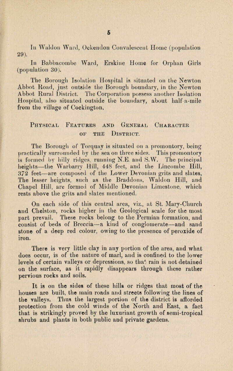 In Waldon Ward, Ockendon Convalescent Home (population 29). In Babbacombe Ward, Erskine Home for Orphan Girls (population 30). The Borough Isolation Hospital is situated on the Newton Abbot Road, just outside the Borough boundary, in the Newton Abbot Rural District. The Corporation possess another Isolation Hospital, also situated outside the boundary, about half a-mile from the village of Cockington, Physical Features and General Character of the District. The Borough of Torquay is situated on a promontory, being practically surrounded by the sea on three sides. This promontory is formed by hilly ridges, running N.E. and S.W. The principal heights—the Warbarry Hill, 448 feet, and the Lincombe Hill, 372 feet—are composed of the Lower Devonian grits and slates, The lesser heights, such as the Braddons, Waldon Hill, and Chapel Hill, are formed of Middle Devonian Limestone, which rests above the grits and slates mentioned. On each side of this central area, viz., at St. Mary-Church and Chelston, rocks higher in the Geological scale for the most part prevail. These rocks belong to the Permian formation, and consist of beds of Breccia—a kind of conglomerate—and sand stone of a deep red colour, owing to the presence of peroxide of iron. There is very little clay in any portion of the area, and what does occur, is of the nature of marl, and is confined to the lower levels of certain valleys or depressions, so that rain is not detained on the surface, as it rapidly disappears through these rather pervious rocks and soils. It is on the sides of these hills or ridges that most of the houses are built, the main roads and streets following the lines of the valleys. Thus the largest portion of the district is afforded protection from the cold winds of the North and East, a fact that is strikingly proved by the luxuriant growth of semi-tropical shrubs and plants in both public and private gardens.