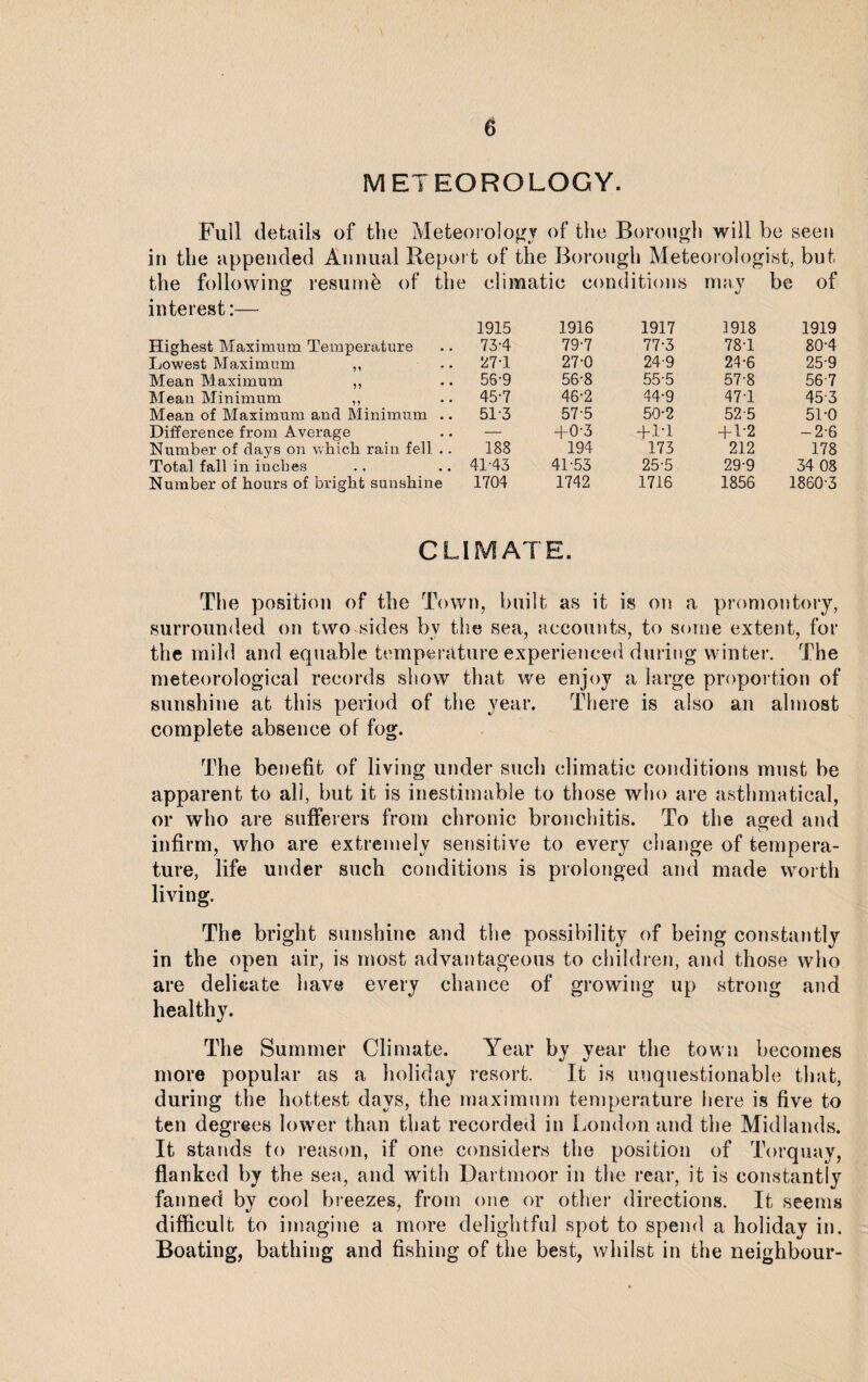 METEOROLOGY. Full details of the Meteorology of the Borough will be seen in the appended Annual Repot t of the Boron gh Meteorologist, but the following resumb of the climatic conditions may be of interest:— 1915 1916 1917 1918 1919 Highest Maximum Temperature 73-4 79-7 77-3 78-1 80-4 Lowest Maximum ,, 27T 27-0 24-9 24-6 25-9 Mean Maximum ,, 56-9 56-8 55-5 57-8 56-7 Mean Minimum ,, 45-7 46-2 44-9 47-1 45-3 Mean of Maximum and Minimum .. 513 57-5 50-2 52-5 51-0 Difference from Average — +0-3 + 1-1 + 1-2 -2-6 Number of days on which rain fell .. 188 194 173 212 178 Total fall in iuches 41-43 41-53 25-5 29-9 34 08 Number of hours of bright sunshine 1704 1742 1716 1856 1860-3 CLIMATE. The position of the Town, built as it is on a promontory, surrounded on two sides bv the sea, accounts, to some extent, for the mild and equable temperature experienced during winter. The meteorological records show that we enjoy a large proportion of sunshine at this period of the year. There is also an almost complete absence of fog. The benefit of living under such climatic conditions must be apparent to all, but it is inestimable to those who are asthmatical, or who are sufferers from chronic bronchitis. To the aged and infirm, who are extremely sensitive to every change of tempera¬ ture, life under such conditions is prolonged and made worth living. The bright sunshine and the possibility of being constantly in the open air, is most advantageous to children, and those who are delicate have every chance of growing up strong and healthy. The Summer Climate. Year by year the town becomes more popular as a holiday resort. It is unquestionable that, during the hottest days, the maximum temperature here is five to ten degrees lower than that recorded in London and the Midlands. It stands to reason, if one considers the position of Torquay, flanked by the sea, and with Dartmoor in the rear, it is constantly fanned by cool breezes, from one or other directions. It seems difficult to imagine a more delightful spot to spend a holiday in. Boating, bathing and fishing of the best, whilst in the neighbour-