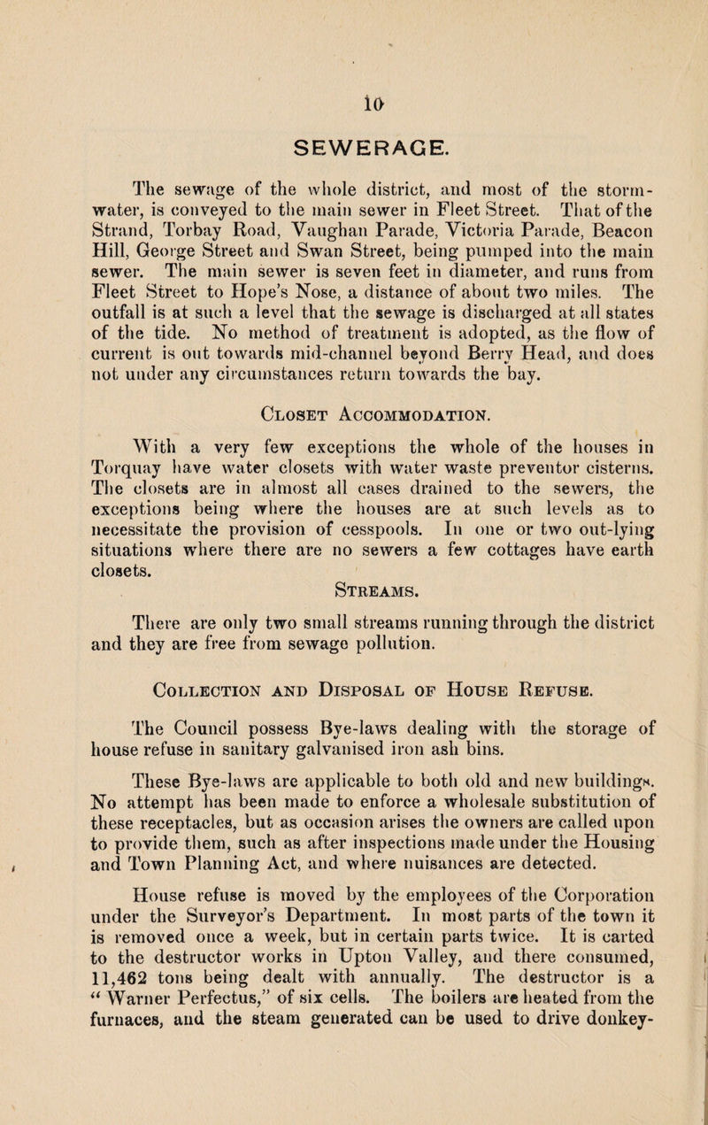 io SEWERAGE. The sewage of the whole district, and most of the storm¬ water, is conveyed to the main sewer in Fleet Street. That of the Strand, Torbay Road, Vaughan Parade, Victoria Parade, Beacon Hill, George Street and Swan Street, being pumped into the main sewer. The main sewer is seven feet in diameter, and runs from Fleet Street to Hope’s Nose, a distance of about two miles. The outfall is at such a level that the sewage is discharged at all states of the tide. No method of treatment is adopted, as the flow of current is out towards mid-channel beyond Berry Head, and does not under any circumstances return towards the bay. Closet Accommodation. With a very few exceptions the whole of the houses in Torquay have water closets with water waste preventer cisterns. The closets are in almost all cases drained to the sewers, the exceptions being where the houses are at such levels as to necessitate the provision of cesspools. In one or two out-lying situations where there are no sewers a few cottages have earth closets. Streams. There are only two small streams running through the district and they are free from sewage pollution. Collection and Disposal of House Refuse. The Council possess Bye-laws dealing with the storage of house refuse in sanitary galvanised iron ash bins. These Bye-laws are applicable to both old and new buildings. No attempt has been made to enforce a wholesale substitution of these receptacles, but as occasion arises the owners are called upon to provide them, such as after inspections made under the Housing and Town Planning Act, and where nuisances are detected. House refuse is moved by the employees of the Corporation under the Surveyor’s Department. In most parts of the town it is removed once a week, but in certain parts twice. It is carted to the destructor works in Upton Valley, and there consumed, 11,462 tons being dealt with annually. The destructor is a “ Warner Perfectus,” of six cells. The boilers are heated from the furnaces, and the steam generated can be used to drive donkey-
