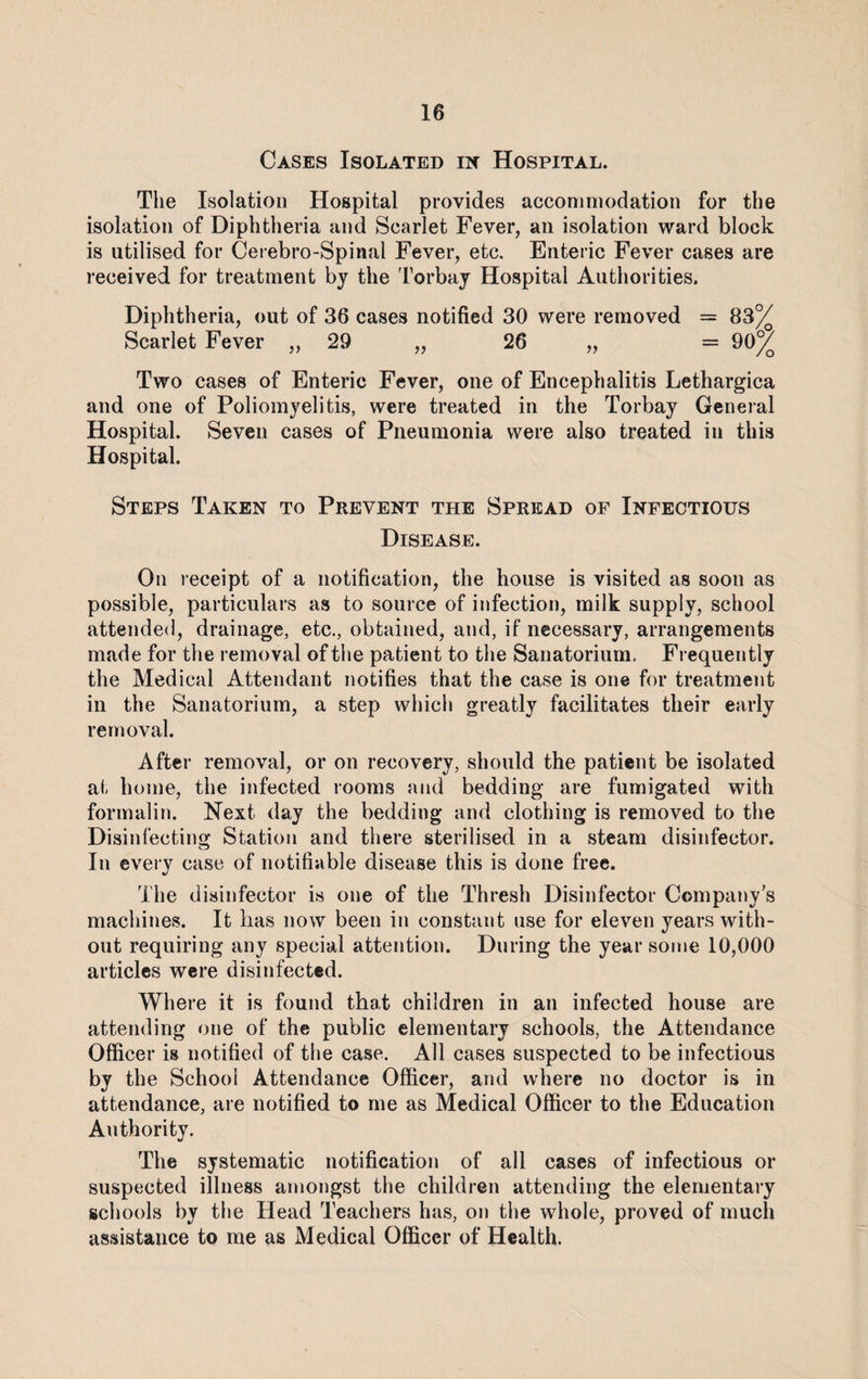 Cases Isolated in Hospital. The Isolation Hospital provides accommodation for the isolation of Diphtheria and Scarlet Fever, an isolation ward block is utilised for Cerebro-Spinal Fever, etc. Enteric Fever cases are received for treatment by the Torbay Hospital Authorities. Diphtheria, out of 36 cases notified 30 were removed = 83% Scarlet Fever ,, 29 „ 26 „ = 90% Two cases of Enteric Fever, one of Encephalitis Lethargica and one of Poliomyelitis, were treated in the Torbay General Hospital. Seven cases of Pneumonia were also treated in this Hospital. Steps Taken to Prevent the Spread of Infectious Disease. On receipt of a notification, the house is visited as soon as possible, particulars as to source of infection, milk supply, school attended, drainage, etc., obtained, and, if necessary, arrangements made for the removal of the patient to the Sanatorium. Frequently the Medical Attendant notifies that the case is one for treatment in the Sanatorium, a step which greatly facilitates their early removal. After removal, or on recovery, should the patient be isolated at home, the infected rooms and bedding are fumigated with formalin. Next day the bedding and clothing is removed to the Disinfecting Station and there sterilised in a steam disinfector. In every case of notifiable disease this is done free. The disinfector is one of the Thresh Disinfector Company’s machines. It has now been in constant use for eleven years with¬ out requiring any special attention. During the year some 10,000 articles were disinfected. Where it is found that children in an infected house are attending one of the public elementary schools, the Attendance Officer is notified of the case. All cases suspected to be infectious by the School Attendance Officer, and where no doctor is in attendance, are notified to me as Medical Officer to the Education Authority. The systematic notification of all cases of infectious or suspected illness amongst the children attending the elementary schools by the Head Teachers has, on the whole, proved of much assistance to me as Medical Officer of Health.