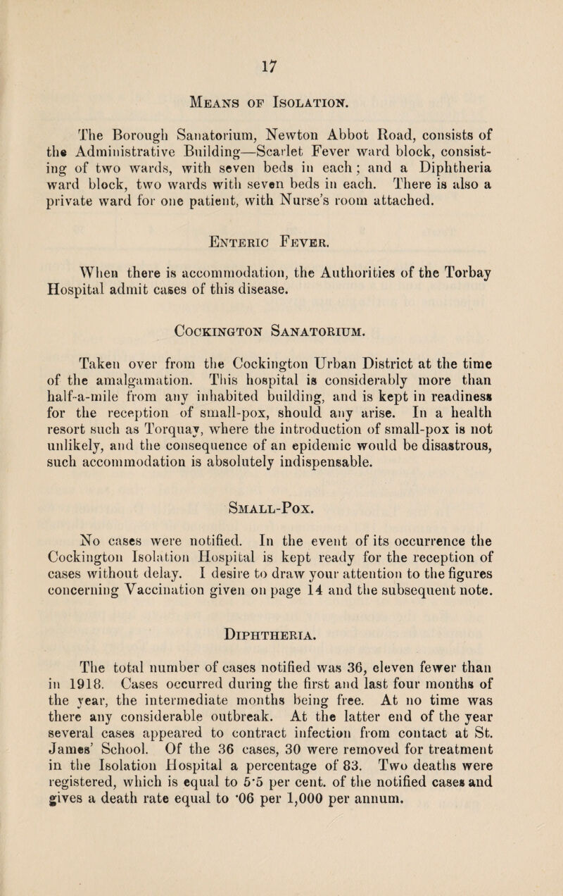 Means of Isolation. The Borough Sanatorium, Newton Abbot Road, consists of the Administrative Building—Scarlet Fever ward block, consist¬ ing of two wards, with seven beds in each; and a Diphtheria ward block, two wards with seven beds in each. There is also a private ward for one patient, with Nurse’s room attached. Enteric Fever. When there is accommodation, the Authorities of the Torbay Hospital admit cases of this disease. Cockington Sanatorium. Taken over from the Cockington Urban District at the time of the amalgamation. This hospital is considerably more than half-a-mile from any inhabited building, and is kept in readiness for the reception of small-pox, should any arise. In a health resort such as Torquay, where the introduction of small-pox is not unlikely, and the consequence of an epidemic would be disastrous, such accommodation is absolutely indispensable. Small-Pox. No cases were notified. In the event of its occurrence the Cockington Isolation Hospital is kept ready for the reception of cases without delay. I desire to draw your attention to the figures concerning Vaccination given on page 14 and the subsequent note. Diphtheria. The total number of cases notified was 36, eleven fewer than in 1918. Cases occurred during the first and last four months of the rear, the intermediate months being free. At no time was there any considerable outbreak. At the latter end of the year several cases appeared to contract infection from contact at St. James’ School. Of the 36 cases, 30 were removed for treatment in the Isolation Hospital a percentage of 83. Two deaths were registered, which is equal to 5'5 per cent, of the notified cases and gives a death rate equal to ’06 per 1,000 per annum.
