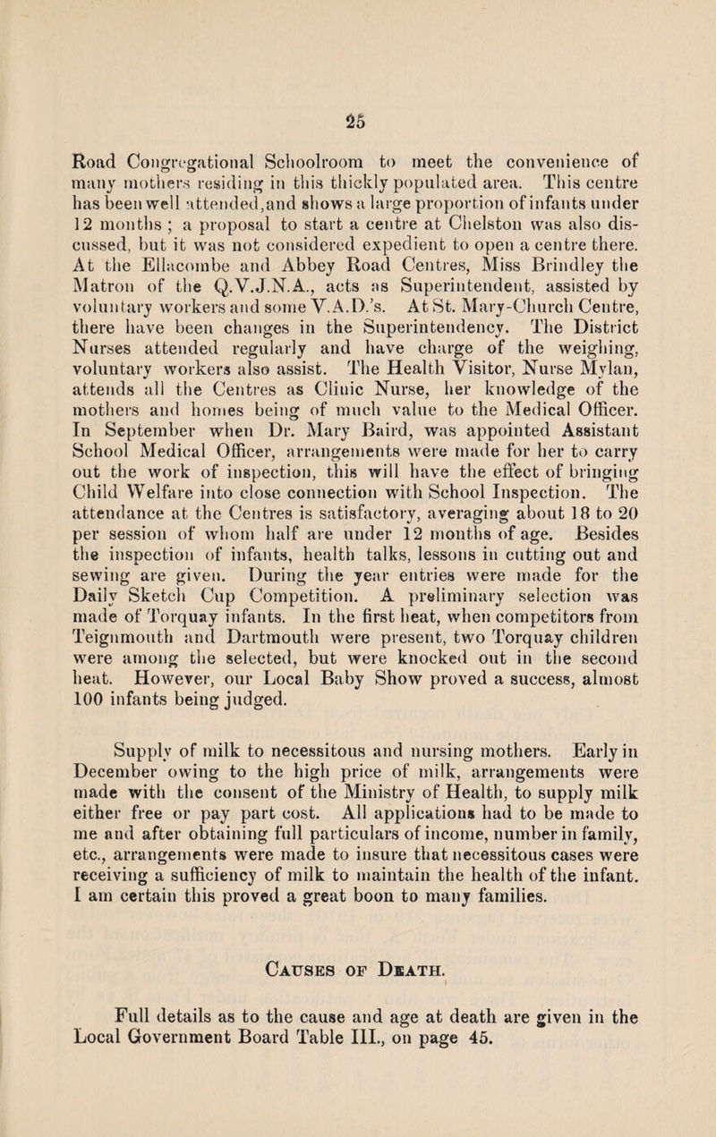 Road Congregational Schoolroom to meet the convenience of many mothers residing in this thickly populated area. This centre has been well attended,and shows a large proportion of infants under 12 months ; a proposal to start a centre at Chelston was also dis¬ cussed, but it was not considered expedient to open a centre there. At the Ellacombe and Abbey Road Centres, Miss Brindley the Matron of the Q.V.J.N.A., acts as Superintendent, assisted by voluntary workers and some V.A.D.’s. At St. Mary-Church Centre, there have been changes in the Superintendency. The District Nurses attended regularly and have charge of the weighing, voluntary workers also assist. The Health Visitor, Nurse Mylan, attends all the Centres as Clinic Nurse, her knowledge of the mothers and homes being of much value to the Medical Officer. In September when Dr. Mary Baird, was appointed Assistant School Medical Officer, arrangements were made for her to carry out the work of inspection, this will have the effect of bringing Child Welfare into close connection with School Inspection. The attendance at the Centres is satisfactory, averaging about 18 to 20 per session of whom half are under 12 months of age. Besides the inspection of infants, health talks, lessons in cutting out and sewing are given. During the year entries were made for the Daily Sketch Cup Competition. A preliminary selection was made of Torquay infants. In the first heat, when competitors from Teignmouth and Dartmouth were present, two Torquay children were among the selected, but were knocked out in the second heat. However, our Local Baby Show proved a success, almost 100 infants being judged. Supply of milk to necessitous and nursing mothers. Early in December owing to the high price of milk, arrangements were made with the consent of the Ministry of Health, to supply milk either free or pay part cost. All applications had to be made to me and after obtaining full particulars of income, number in family, etc., arrangements were made to insure that necessitous cases were receiving a sufficiency of milk to maintain the health of the infant. I am certain this proved a great boon to many families. Causes of Death. l Full details as to the cause and age at death are given in the Local Government Board Table III., on page 45.