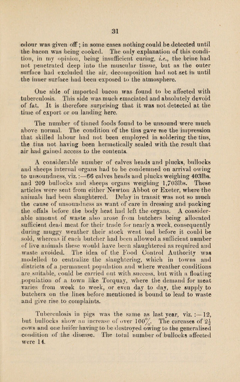 odour was given off; in some cases nothing could be detected until the bacon was being cooked. The only explanation of this condi¬ tion, in my opinion, being insufficient curing, i.e., the brine had not penetrated deep into the muscular tissue, but as the outer surface had excluded the air, decomposition had not set in until the inner surface had been exposed to the atmosphere. One side of imported bacon was found to be affected with tuberculosis. This side was much emaciated and absolutely devoid of fat. It is therefore surprising that it was not detected at the time of export or on landing here. The number of tinned foods found to be unsound were much above normal. The condition of the tins gave me the impression that skilled labour had not been employed in soldering the tins, the tins not having been hermetically sealed with the result that air had gained access to the contents. A considerable number of calves heads and plucks, bullocks and sheeps internal organs had to be condemned on arrival owing to unsoundness, viz.:—66 calves heads and plucks weighing 403lbs. and 209 bullocks and sheeps organs weighing l,703tbs. These articles were sent from either Newton Abbot or Exeter, where the animals had been slaughtered. Delay in transit was not so much the cause of unsound ness as want of care in dressing and packing the offals before the body heat had left the organs. A consider¬ able amount of waste also arose from butchers being allocated sufficient dead meat for their trade for nearly a week, consequently during muggy weather their stock went bad before it could be sold, whereas if each butcher had been allowed a sufficient number of live animals these would iiave been slaughtered as required and waste avoided. The idea of the Food Control Authority was modelled to centralize the slaughtering, which in towns and districts of a permanent population and where weather conditions are suitable, could be carried out with success, but with a floating population of a town like Torquay, where the demand for meat varies from week to week, or even day to day, the supply to butchers on the lines before mentioned is bound to lead to waste and give rise to complaints. Tuberculosis in pigs was the same as last year, viz. :—12, but bullocks show an increase of over 1 00%. The carcases of 2j cows and one heifer having to be destroyed owing to the generalised condition of the disease. The total number of bullocks affected were 14.