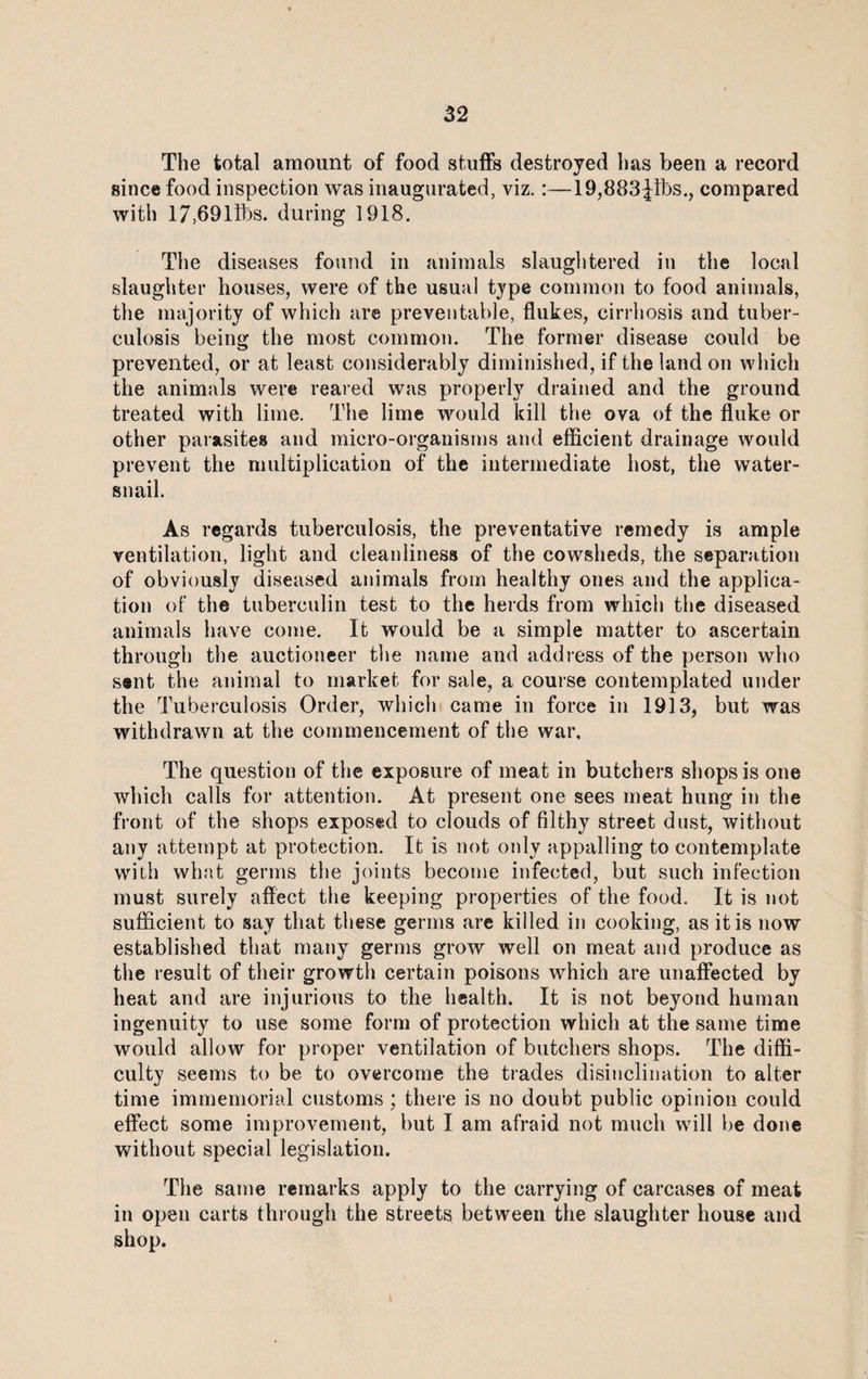 The total amount of food stuffs destroyed has been a record since food inspection was inaugurated, viz.:—19,883 Jibs., compared with 17,69l3bs. during 1918. The diseases found in animals slaughtered in the local slaughter houses, were of the usual type common to food animals, the majority of which are preventable, flukes, cirrhosis and tuber¬ culosis being the most common. The former disease could be prevented, or at least considerably diminished, if the land on which the animals were reared was properly drained and the ground treated with lime. The lime would kill the ova of the fluke or other parasites and micro-organisms and efficient drainage would prevent the multiplication of the intermediate host, the water- snail. As regards tuberculosis, the preventative remedy is ample ventilation, light and cleanliness of the cowsheds, the separation of obviously diseased animals from healthy ones and the applica¬ tion of the tuberculin test to the herds from which the diseased animals have come. It would be a simple matter to ascertain through the auctioneer the name and address of the person who sent the animal to market for sale, a course contemplated under the Tuberculosis Order, which came in force in 1913, but was withdrawn at the commencement of the war. The question of the exposure of meat in butchers shops is one which calls for attention. At present one sees meat hung in the front of the shops exposed to clouds of filthy street dust, without any attempt at protection. It is not only appalling to contemplate with what germs the joints become infected, but such infection must surely affect the keeping properties of the food. It is not sufficient to say that these germs are killed in cooking, as it is now established that many germs grow well on meat and produce as the result of their growth certain poisons which are unaffected by heat and are injurious to the health. It is not beyond human ingenuity to use some form of protection which at the same time would allow for proper ventilation of butchers shops. The diffi¬ culty seems to be to overcome the trades disinclination to alter time immemorial customs; there is no doubt public opinion could effect some improvement, but I am afraid not much will be done without special legislation. The same remarks apply to the carrying of carcases of meat in open carts through the streets between the slaughter house and shop.