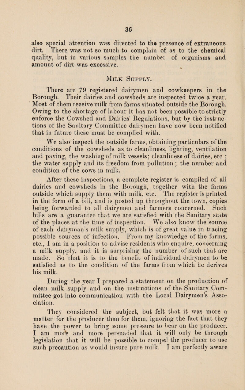 also special attention was directed to the presence of extraneous dirt. There was not so much to complain of as to the chemical quality, but in various samples the number of organisms and amount of dirt was excessive. % Milk Supply. There are 79 registered dairymen and cowkeepers in the Borough. Their dairies and cowsheds are inspected twice a year. Most of them receive milk from farms situated outside the Borough. Owing to the shortage of labour it has not been possible to strictly enforce the Cowshed and Dairies’ Regulations, but by the instruc¬ tions of the Sanitary Committee dairymen have now been notified that in future these must be complied with. We also inspect the outside farms, obtaining particulars of the conditions of the cowsheds as to cleanliness, lighting, ventilation and paving, the washing of milk vessels; cleanliness of dairies, etc.; the water supply and its freedom from pollution ; the number and condition of the cows in milk. After these inspections, a complete register is compiled of all dairies and cowsheds in the Borough, together with the farms outside which supply them with milk, etc. The register is printed in the form of a bill, and is posted up throughout the town, copies being forwarded to all dairvmen and farmers concerned. Such bills are a guarantee that we are satisfied with the Sanitary state of the places at the time of inspection. We also know the source of each dairyman’s milk supply, which is of great value in tracing possible sources of infection. From my knowledge of the farms, etc., I am in a position to advise residents who enquire, concerning a milk supply, and it is surprising the number of such that are made. So that it is to the benefit of individual dairymen to be satisfied as to the condition of the farms from which he derives his milk. During the year I prepared a statement on the production of clean milk supply and on the instructions of the Sanitary Com¬ mittee got into communication with the Local Dairymen’s Asso¬ ciation. They considered the subject, but felt that it was more a matter for the producer than for them, ignoring the fact that they have the power to bring some pressure to bear on the producer. I am mode and more persuaded that it will only be through legislation that it will be possible to compel the producer to use such precaution as would insure pure milk. I am perfectly aware