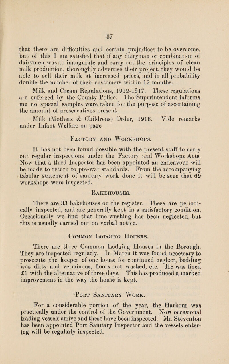 that there are difficulties and certain prejudices to be overcome, but of this 1 am satisfied that if any dairyman or combination of dairymen was to inaugurate and carry out the principles of clean milk production, thoroughly advertise their project, they would be able to sell their milk at increased prices, and in all probability double the number of their customers within 12 months. Milk and Cream Regulations, 1912-1917. These regulations are enforced by the County Police. The Superintendent informs me no special samples were taken for the purpose of ascertaining the amount of preservatives present. Milk (Mothers & Childrens) Order, 1918. Yide remarks under Infant Welfare on page Factory and Workshops. It has not been found possible with the present staff to carry out regular inspections under the Factory and Workshops Acts. Now that a third Inspector has been appointed an endeavour will be made to return to pre-war standards. From the accompanying tabular statement of sanitary work done it will be seen that 69 workshops were inspected. Bakehouses. There are 33 bakehouses on the register. These are periodi¬ cally inspected, and are generally kept in a satisfactory condition. Occasionally we find that lime-washing has been neglected, but this is usually carried out on verbal notice. Common Lodging Houses. There are three Common Lodging Houses in the Borough. They are inspected regularly. In March it was found necessary to prosecute the keeper of one house for continued neglect, bedding was dirty and verminous, floors not washed, etc. He was fined £1 with the alternative of three days. This has produced a marked improvement in the way the house is kept. Port Sanitary Work. For a considerable portion of the year, the Harbour was practically under the control of the Government. Now occasional trading vessels arrive and these have been inspected. Mr. Steventon has been appointed Port Sanitary Inspector and the vessels enter¬ ing will be regularly inspected.