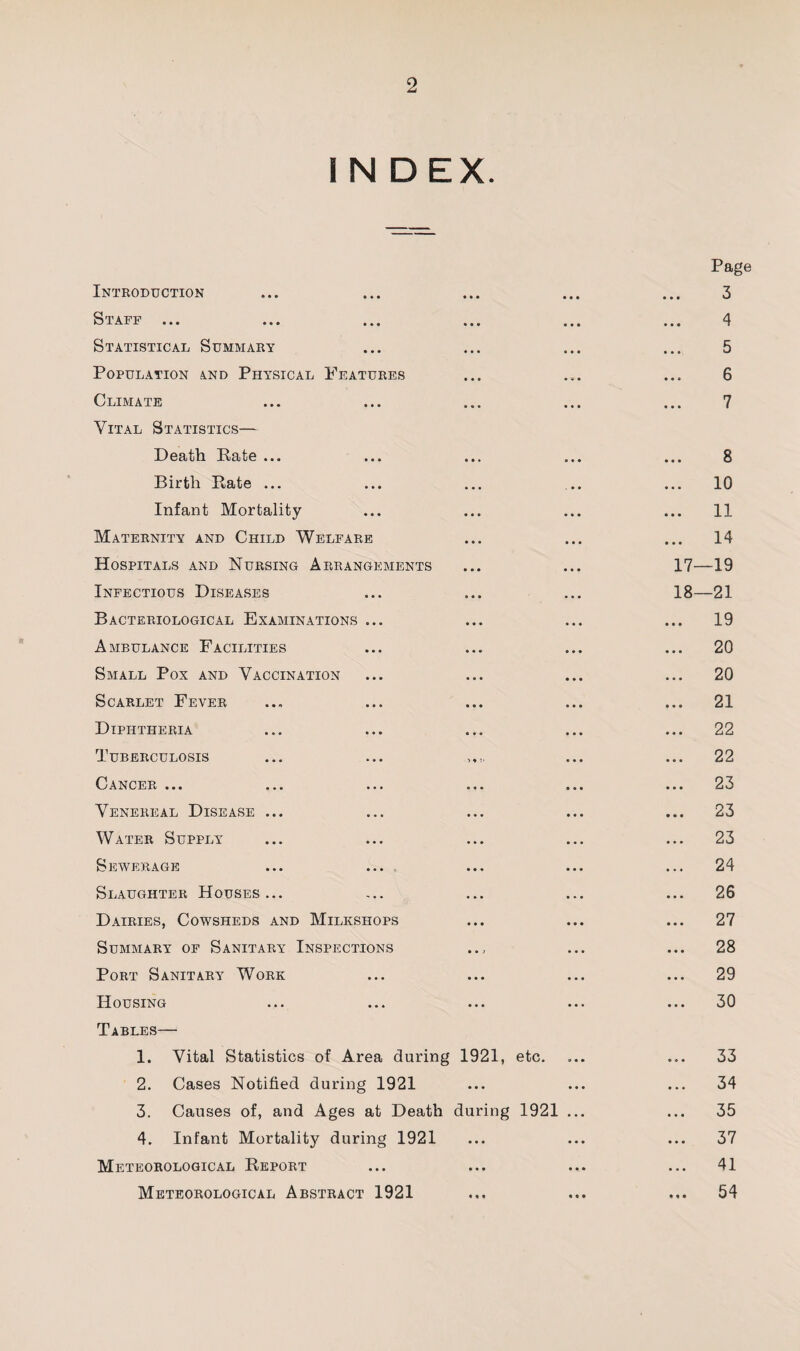 I N DEX. Introduction Staff Statistical Summary Population and Physical Features Climate Vital Statistics— Death Rate ... Birth Rate ... Infant Mortality Maternity and Child Welfare Hospitals and Nursing Arrangements Infectious Diseases Bacteriological Examinations ... Ambulance Facilities Small Pox and Vaccination Scarlet Fever Diphtheria Tuberculosis Cancer ... Venereal Disease ... Water Supply Sewerage Slaughter Houses... Dairies, Cowsheds and Milkshops Summary of Sanitary Inspections Port Sanitary Work Housing Tables— 1. Vital Statistics of Area during 1921, etc. 2. Cases Notified during 1921 3. Causes of, and Ages at Death during 1921 ... 4. Infant Mortality during 1921 Meteorological Report Meteorological Abstract 1921 Page 3 4 5 6 7 8 .. 10 .. 11 .. 14 17— 19 18— 21 .. 19 20 20 21 22 22 23 .. 23 23 24 .. 26 27 .. 28 29 30 .. 33 .. 34 .. 35 .. 37 .. 41 .. 54