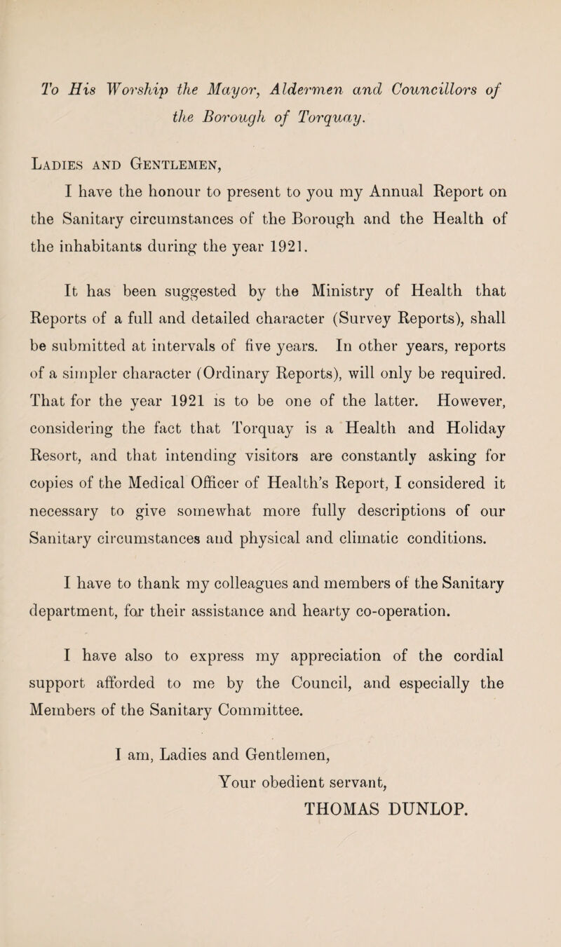 To His Worship the May or, Aldermen and Councillors of the Borough of Torquay. Ladies and Gentlemen, I have the honour to present to you my Annual Report on the Sanitary circumstances of the Borough and the Health of the inhabitants during the year 1921. It has been suggested by the Ministry of Health that Reports of a full and detailed character (Survey Reports), shall be submitted at intervals of five years. In other years, reports of a simpler character (Ordinary Reports), will only be required. That for the year 1921 is to be one of the latter. However, considering the fact that Torquay is a Health and Holiday Resort, and that intending visitors are constantly asking for copies of the Medical Officer of Health’s Report, I considered it necessary to give somewhat more fully descriptions of our Sanitary circumstances and physical and climatic conditions. I have to thank my colleagues and members of the Sanitary department, for their assistance and hearty co-operation. I have also to express my appreciation of the cordial support afforded to me by the Council, and especially the Members of the Sanitary Committee. I am. Ladies and Gentlemen, Your obedient servant, THOMAS DUNLOP.