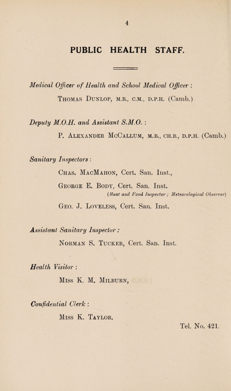 PUBLIC HEALTH STAFF. Medical Officer of Health and School Medical Officer : Thomas Dunlop, m.b., c.m., d.p.h. (Camb.) Deputy M.O.H, and Assistant S.M.O. : P. Alexander McCallum, m.b., ch.b., d.p.h. (Camb.) Sanitary Inspectors ; Chas. MacMahon, Cert. San. Inst., George E. Body, Cert. San. Inst. {Meat and Food Inspector ; Meteorological Observer) Geo. J. Loveless, Cert. San. Inst. Assistant Sanitary Inspector: Norman S. Tucker, Cert. San. Inst. Health Visitor : Miss K. M. Milburn, Confidential Clerk : Miss K. Taylor. Tel. No. 421.