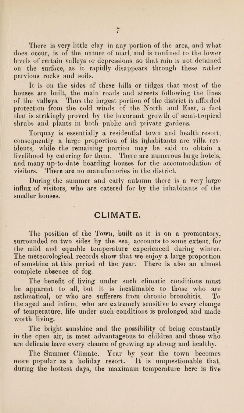 / There is very little clay in any portion of the area, and what does occur, is of the nature of marl, and is confined to the lower levels of certain valleys or depressions, so that rain is not detained on the surface, as it rapidly disappears through these rather pervious rocks and soils. It is on the sides of these hills or ridges that most of the houses are built, the main roads and streets following the lines of the valleys. Thus the largest portion of the district is afforded protection from the cold winds of the North and East, a fact tliat is strikingly proved by the luxuriant growth of semi-tropical shrubs and plants in both public and private gardens. Torquay is essentially a residential town and health resort, consequently a large proportion of its inhabitants are villa res¬ idents, while the remaining portion may be said to obtain a livelihood by catering for them. There are numerous large hotels, and many up-to-date boarding houses for the accommodation of visitors. There are no manufactories in the district. During the summer and early autumn there is a very large influx of visitors, who are catered for by the inhabitants of the smaller houses. CLIMATE. The position of the Town, built as it is on a promontory, surrounded on two sides by the sea, accounts to some extent, for the mild and equable temperature experienced during winter. The meteorologieaL records show that we enjoy a large proportion of sunshine at this period of the year. There is also an almost complete absence of fog. The benefit of living under such climatic conditions must be apparent to all, but it is inestimable to those who are asthrnatical, or who are sufferers from chronic bronchitis. To the aged and infirm, who are extremely sensitive to every change of temperature, life under such conditions is prolonged and made worth living. The bright sunshine and the possibility of being constantly in the open air, is most advantageous to children and those who are delicate have every chance of growing up strong and healthy. The Summer Climate. Year by year the town becomes more popular as a holiday resort. It is unquestionable that, during the hottest days, the maximum temperature here is five