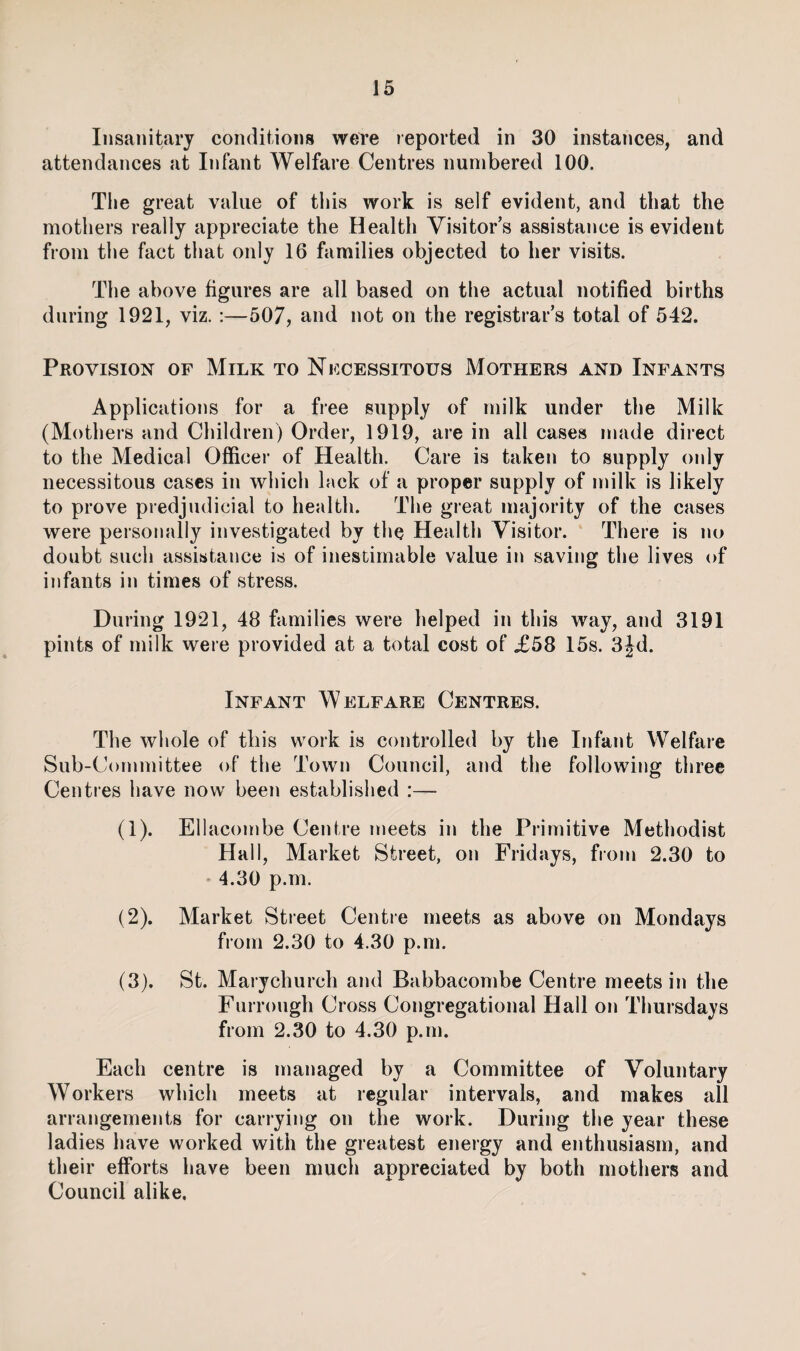 Insanitary conditions were reported in 30 instances, and attendances at Infant Welfare Centres numbered 100. The great value of this work is self evident, and that the mothers really appreciate the Health Visitor s assistance is evident from the fact that only 16 families objected to her visits. The above figures are all based on the actual notified births during 1921, viz. :—507, and not on the registrar’s total of 542. Provision of Milk to Nfcessitous Mothers and Infants Applications for a free supply of milk under the Milk (Mothers and Children) Order, 1919, are in all cases made direct to the Medical Officer of Health. Care is taken to supply only necessitous cases in which lack of a proper supply of milk is likely to prove predjudicial to health. The great majority of the cases were personally investigated by the Health Visitor. There is no doubt such assistance is of inestimable value in saving the lives of infants in times of stress. During 1921, 48 families were helped in this way, and 3191 pints of milk were provided at a total cost of £58 15s. 3jd. Infant Welfare Centres. The whole of this work is controlled by the Infant Welfare Sub-Committee of the Town Council, and the following three Centres have now been established :— (1) . Ellacombe Centre meets in the Primitive Methodist Hall, Market Street, on Fridays, from 2.30 to 4.30 p.m. (2) . Market Street Centre meets as above on Mondays from 2.30 to 4.30 p.m. (3) . St. Marychurch and Babbacombe Centre meets in the Furrongh Cross Congregational Hall on Thursdays from 2.30 to 4.30 p.m. Each centre is managed by a Committee of Voluntary Workers which meets at regular intervals, and makes all arrangements for carrying on the work. During the year these ladies have worked with the greatest energy and enthusiasm, and their efforts have been much appreciated by both mothers and Council alike.