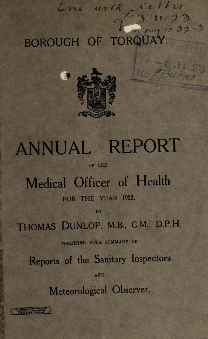 /, 3. U P-3 . .. BOROUGH OF TORQU L i *f$. .-«■ t;-- '■ • *KW J' £f gjr 'w ^ 0 Mj W •.1 ••'.-*• -*• / f- >>./ / / M 1) mri-. ■ HL , - _ / •/ ANNUAL OF THE Medical Officer of FOR THE YEAR 1922. BY Thomas Dunlop, m.b.. c.m., d.p.h. TOGETHER WITH SUMMARY OF W: Reports of the Sanitary Inspectors AND Meteorological Observer. TGRQCAi' PUBLISHING C*K Ufi IMuSn^ * BOOKBINDERS, Street. Torquay t?T\ LA