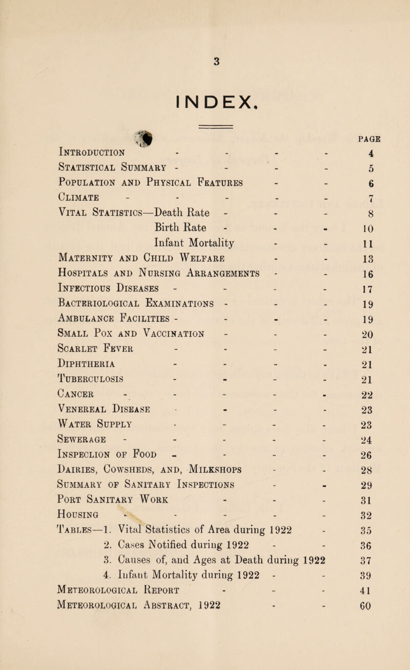 INDEX, Introduction - Statistical Summary - Population and Physical Features Climate - Vital Statistics—Death Rate - Birth Rate Infant Mortality Maternity and Child Welfare Hospitals and Nursing Arrangements Infectious Diseases - Bacteriological Examinations - Ambulance Facilities - Small Pox and Vaccination Scarlet Fever - Diphtheria - Tuberculosis - Cancer Venereal Disease - Water Supply - Sewerage - Inspeclion of Food - Dairies, Cowsheds, and, Milkshops Summary of Sanitary Inspections Port Sanitary Work Housing ------ Tables—1. Vital Statistics of Area during 1922 2. Cases Notified during 1922 3. Causes of, and Ages at Death during 1922 4. Infant Mortality during 1922 Meteorological Report Meteorological Abstract, 1922 page 4 5 6 7 8 10 11 13 16 17 19 19 20 21 21 21 22 23 23 24 26 28 29 31 32 35 36 37 39 41 60