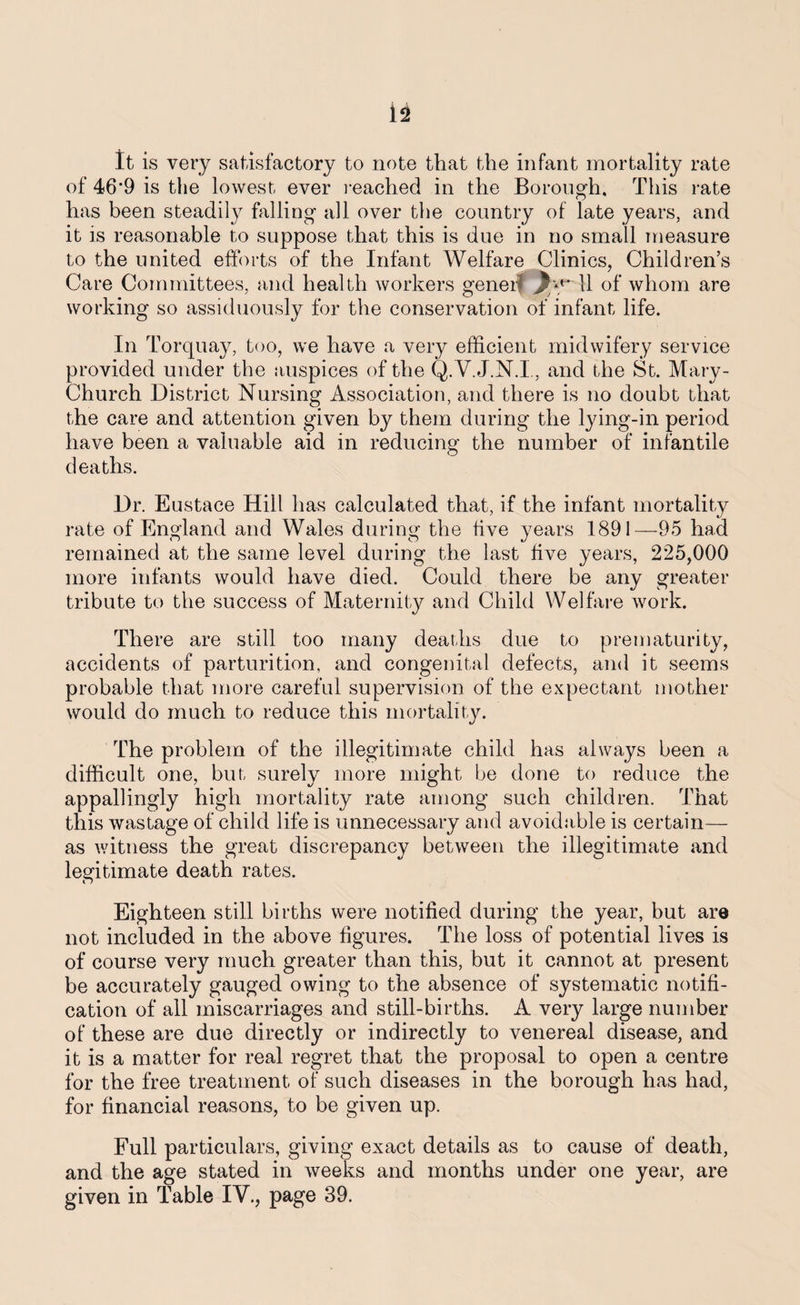 It is very satisfactory to note that the infant mortality rate of 46'9 is the lowest ever reached in the Borough. This rate has been steadily hilling all over the country of late years, and it is reasonable to suppose that this is due in no small measure to the united efforts of the Infant Welfare Clinics, Children’s Care Committees, and health workers geneif jByT1 of whom are working so assiduously for the conservation of infant life. In Torquay, too, we have a very efficient midwifery service provided under the auspices of the Q.V. J.N.I, and the St. Mary- Church District Nursing Association, and there is no doubt that the care and attention given by them during the lying-in period have been a valuable aid in reducing the number of infantile deaths. Dr. Eustace Hill has calculated that, if the infant mortality rate of England and Wales during the five years 1891—95 had remained at the same level during the last five years, 225,000 more infants would have died. Could there be any greater tribute to the success of Maternity and Child Welfare work. There are still too many deaths due to prematurity, accidents of parturition, and congenital defects, and it seems probable that more careful supervision of the expectant mother would do much to reduce this mortality. The problem of the illegitimate child has always been a difficult one, but surely more might be done to reduce the appallingly high mortality rate among such children. That this wastage of child life is unnecessary and avoidable is certain— as witness the great discrepancy between the illegitimate and legitimate death rates. n Eighteen still births were notified during the year, but are not included in the above figures. The loss of potential lives is of course very much greater than this, but it cannot at present be accurately gauged owing to the absence of systematic notifi¬ cation of all miscarriages and still-births. A very large number of these are due directly or indirectly to venereal disease, and it is a matter for real regret that the proposal to open a centre for the free treatment of such diseases in the borough has had, for financial reasons, to be given up. Full particulars, giving exact details as to cause of death, and the age stated in weeks and months under one year, are given in Table IV., page 39.